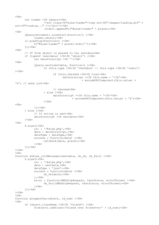 =0A=
      var loader =3D jQuery(=0A=
                  '<div class=3D"ajax-loader"><img src=3D"/images/loading.gif" =
alt=3D"loading..." /></div>')=0A=
                  .hide().appendTo("#ajax-loader" + place);=0A=
=0A=
      jQuery(document).ajaxStart(function() {=0A=
            loader.show();=0A=
      }).ajaxStop(function() {=0A=
            $("#ajax-loader" + place).html('');=0A=
      });=0A=
=0A=
      // If form object is passed to var sentdata=0A=
      if (typeof (sentdata) =3D=3D 'object') {=0A=
            var dataforscript =3D '';=0A=
=0A=
            jQuery.each(sentdata, function() {=0A=
                  if (this.type =3D=3D 'checkbox' || this.type =3D=3D 'radio')
{=0A=
                        if (this.checked =3D=3D true)=0A=
                              dataforscript +=3D this.name + '=3D'=0A=
                                          + encodeURIComponent(this.value) +
'&'; // send just=0A=

                        // checked=0A=
                  } else {=0A=
                        dataforscript +=3D this.name + '=3D'=0A=
                                    + encodeURIComponent(this.value) + '&';=0A=
                  }=0A=
=0A=
             });=0A=
       } else {=0A=
             // If string is sent=0A=
             dataforscript =3D sentdata;=0A=
       }=0A=
=0A=
       $.ajax({=0A=
             url : '/@ajax.php',=0A=
             data : dataforscript,=0A=
             dataType : dataType,=0A=
             success : function(data) {=0A=
                   callback(data, place);=0A=
             }=0A=
       });=0A=
}=0A=
=0A=
function doAjax_initMessages(sentdata, cb_ok, cb_fail) {=0A=
      $.ajax({=0A=
            url : '/@ajax.php',=0A=
            data : sentdata,=0A=
            dataType : 'json',=0A=
            success : function(data) {=0A=
                  cb_ok(data);=0A=
            },=0A=
            error : function(XMLHttpRequest, textStatus, errorThrown) {=0A=
                  cb_fail(XMLHttpRequest, textStatus, errorThrown);=0A=
            }=0A=
      });=0A=
}=0A=
=0A=
function gloggerOver(object, id_num) {=0A=
=0A=
      if (object.className =3D=3D 'friend') {=0A=
            $(object).addClass('friend over friend-no-' + id_num);=0A=
 