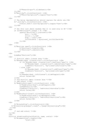 $("#search-spot").slideDown();=0A=
       });=0A=
       $("#sort-by").click(function() {=0A=
             $("#sort-by-options").toggle('fast');=0A=
       });=0A=
=0A=
       // The below implementation should replace the above one.=0A=
       $('.sort-by').click(function() {=0A=
             $(this).next('.sort-by-options').toggle('fast');=0A=
       });=0A=
=0A=
       /* Set this just where needed; Now it is used only on HP */=0A=
       if ($("#scroller").length > 0) {=0A=
             jQuery('#scroller').jcarousel({=0A=
                   auto : 3,=0A=
                   scroll : 1,=0A=
                   wrap : 'last',=0A=
                   initCallback : mycarousel_initCallback=0A=
             });=0A=
       }=0A=
=0A=
       $("#notices span").click(function() {=0A=
             $('#notices').hide(0);=0A=
             $('#notices').remove();=0A=
       });=0A=
=0A=
       hideMsg('#notices');=0A=
=0A=
       /* district admin license show */=0A=
       $('#header-dash .licence-icon').click(function() {=0A=
             if ($('#header-dash .licence-icon').hasClass('open')) {=0A=
                   $('#header-dash .licence-icon').removeClass('open');=0A=
                   viewEvent('district', 'my-licese-info-close');=0A=
             } else {=0A=
                   $('#header-dash .licence-icon').addClass('open');=0A=
                   viewEvent('district', 'my-licese-info-open');=0A=
             }=0A=
             $('#header-dash .infolicense').slideToggle();=0A=
             return false;=0A=
       })=0A=
       /* end district admin license show */=0A=
       /* add school */=0A=
       $('#add-school-open').click(function() {=0A=
             $('#add-school-box').slideToggle();=0A=
             canAddSchool();=0A=
             viewEvent('district', 'add-school-box-show');=0A=
             return false;=0A=
       })=0A=
       $('#add-school-close').click(function() {=0A=
             $('#add-school-box').slideToggle();=0A=
             viewEvent('district', 'add-school-box-close');=0A=
             return false;=0A=
       })=0A=
=0A=
      $('#createGlog').click(function(){=0A=
   $('#create-glog-popup').load("../?page=3Dcreate-glog");=0A=
 });=0A=
=0A=
      /* end add school */=0A=
});=0A=
=0A=
function showFriendContactForm(id, name, avatar) {=0A=
      $('#commentform').fadeOut(=0A=
                  'slow',=0A=
 
