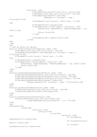 function() {=0A=
                          $("#commentform_avatar").attr('src', avatar);=0A=
                          $("#comment_form_user_id").attr('value', id);=0A=
                          $("#commentform_header").html(=0A=
                                      "Message to: <strong>" + name +
"</strong>");=0A=
                         $("#comment").attr('value', 'Enter text...');=0A=
=0A=
                         $('#commentform').unbind();=0A=
                         $('#commentform').bind('submit', function() {=0A=
                               doAjax(this, msgFormSent, '#sentFormMessage' + id,
'html');=0A=
                               return false;=0A=
                         });=0A=
=0A=
                          $('#commentform').fadeIn('slow');=0A=
                    });=0A=
=0A=
}=0A=
=0A=
// edit by belda for edu=0A=
function showFriendContactFormEdu(id, name) {=0A=
      $("#comment_form_user_id").attr('value', id);=0A=
      $("#commentform_header").html("Message to: <strong>" + name + =
"</strong>");=0A=
      $("#comment").attr('value', 'Enter text...');=0A=
=0A=
      $('#commentform').unbind();=0A=
      $('#commentform').bind('submit', function() {=0A=
            doAjax(this, msgFormSentEdu, '#sentFormMessage' + id, 'html');=0A=
            return false;=0A=
      });=0A=
}=0A=
=0A=
function showStudentChangePasswordForm(id, name) {=0A=
      $("#studentChangePasswordForm_user_id").attr('value', id);=0A=
      $("#studentChangePasswordForm_password").attr('value', "");=0A=
      $("#studentChangePasswordForm_confirmation").attr('value', "");=0A=
      $("#studentChangePasswordForm_header").html(=0A=
                  "Change password for: <strong>" + name + "</strong>");=0A=
}=0A=
=0A=
function showDeleteStudentForm(id, name) {=0A=
      $("#deleteStudentForm_user_id").attr('value', id);=0A=
      $("#deleteStudentForm_name").html(name);=0A=
}=0A=
=0A=
function showTransferStudentForm(id) {=0A=
      $("#transferStudent_user_id").attr('href',=0A=
                  '?page=3Ddelegate&action=3D&id=3D' + id + "");=0A=
}=0A=
=0A=
$(document)=0A=
            .ready(=0A=
                        function() {=0A=
                              $('#join')=0A=
                                          .click(=0A=
                                                      function() {=0A=
                                                            $('.knockknock-
updated-box-in').hide();=0A=
                                                            $('.knockknock-error-
box-in').hide();=0A=
                                                            $('.student-
knockknock-form-in').show();=0A=
 