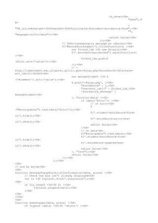 tb_show(=0A=
                                                                       "adsa",=0
A=
                                                                        =
"TB_inline#&height=3D400&width=3D600&inlineId=3Dstudent-knockknock-form",=0A=
                                                                        "",
"megaspecialthickbox");=0A=
                                                            return false;=0A=
                                                      });=0A=
                              // TODO:vyskakovacia message po odoslani=0A=
                              $('#knockknocksubmit').click(function() {=0A=
                                    var friend_ids =3D new Array();=0A=
                                    $('.knockknocka:checked').each(function()
{=0A=
                                          friend_ids.push($
(this).attr('value'));=0A=
                                    });=0A=
                                    // =
http://iamstudent.edu.glogster.grilli.gsvn/@ajax.php?knockknock=3D1&teach=
ers_ids[0]=3D2863=0A=
                                    var mesagestudent =3D $
('#comment').attr('value');=0A=
                                    $.post('/@ajax.php', {=0A=
                                          "knockknock" : 1,=0A=
                                          "teachers_ids[]" : friend_ids,=0A=
                                          'knockknock_message' :
mesagestudent=0A=
                                    }, function(data) {=0A=
                                          if (data['Error']) {=0A=
                                                // on error=0A=
                                                $
("#statupdate2").text(data['Error']);=0A=
                                                $('.student-knockknock-form-
in').hide();=0A=
                                                $('.knockknock-error-box-
in').show();=0A=
                                                return false;=0A=
                                          }=0A=
                                          // on data=0A=
                                          $("#statupdate").text(data);=0A=
                                          $('.student-knockknock-form-
in').hide();=0A=
                                          $('.knockknock-updated-box-
in').show();=0A=
                                          return false;=0A=
                                    }, "json");=0A=
                                    return false;=0A=
                              });=0A=
                        });=0A=
=0A=
// end by belda=0A=
=0A=
function messagePopupBlacklistConfirmation(data, place) {=0A=
      // Check the box isn't already displayed=0A=
      var is =3D $(place).find('.areyousure');=0A=
=0A=
      if (is.length =3D=3D 0) {=0A=
            $(place).prepend(data);=0A=
      }=0A=
=0A=
}=0A=
=0A=
function domessages(data, place) {=0A=
      if (typeof (data) =3D=3D 'object') {=0A=
 