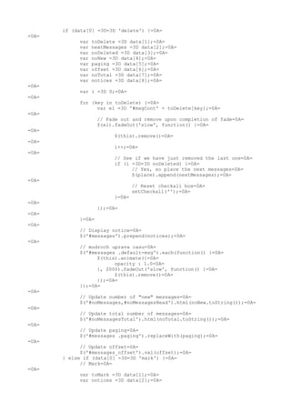 if (data[0] =3D=3D 'delete') {=0A=
=0A=
            var   toDelete =3D data[1];=0A=
            var   nextMessages =3D data[2];=0A=
            var   noDeleted =3D data[3];=0A=
            var   noNew =3D data[4];=0A=
            var   paging =3D data[5];=0A=
            var   offset =3D data[6];=0A=
            var   noTotal =3D data[7];=0A=
            var   notices =3D data[8];=0A=
=0A=
            var i =3D 0;=0A=
=0A=
            for (key in toDelete) {=0A=
                  var el =3D '#msgCont' + toDelete[key];=0A=
=0A=
                    // Fade out and remove upon completion of fade=0A=
                    $(el).fadeOut('slow', function() {=0A=
=0A=
                         $(this).remove()=0A=
=0A=
                         i++;=0A=
=0A=
                         // See if we have just removed the last one=0A=
                         if (i =3D=3D noDeleted) {=0A=
                               // Yes, so place the next messages=0A=
                               $(place).append(nextMessages);=0A=
=0A=
                                 // Reset checkall box=0A=
                                 setCheckall('');=0A=
                         }=0A=
=0A=
                    });=0A=
=0A=
            }=0A=
=0A=
            // Display notice=0A=
            $('#messages').prepend(notices);=0A=
=0A=
            // mudroch uprava casu=0A=
            $('#messages .default-msg').each(function() {=0A=
                  $(this).animate({=0A=
                        opacity : 1.0=0A=
                  }, 2000).fadeOut('slow', function() {=0A=
                        $(this).remove()=0A=
                  });=0A=
            });=0A=
=0A=
            // Update number of "new" messages=0A=
            $('#noMessages,#noMessagesHead').html(noNew.toString());=0A=
=0A=
            // Update total number of messages=0A=
            $('#noMessagesTotal').html(noTotal.toString());=0A=
=0A=
            // Update paging=0A=
            $('#messages .paging').replaceWith(paging);=0A=
=0A=
             // Update offset=0A=
             $('#messages_offset').val(offset);=0A=
       } else if (data[0] =3D=3D 'mark') {=0A=
             // Mark=0A=
=0A=
            var toMark =3D data[1];=0A=
            var notices =3D data[2];=0A=
 