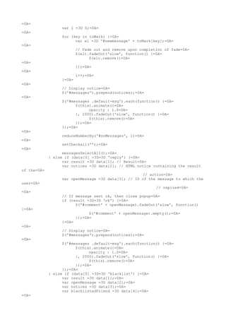 =0A=
                  var i =3D 0;=0A=
=0A=
                  for (key in toMark) {=0A=
                        var el =3D '#newmessage' + toMark[key];=0A=
=0A=
                          // Fade out and remove upon completion of fade=0A=
                          $(el).fadeOut('slow', function() {=0A=
                                $(el).remove()=0A=
=0A=
                          });=0A=
=0A=
                          i++;=0A=
                  }=0A=
=0A=
                  // Display notice=0A=
                  $('#messages').prepend(notices);=0A=
=0A=
                  $('#messages .default-msg').each(function() {=0A=
                        $(this).animate({=0A=
                              opacity : 1.0=0A=
                        }, 2000).fadeOut('slow', function() {=0A=
                              $(this).remove()=0A=
                        });=0A=
                  });=0A=
=0A=
                  reduceNumberBy('#noMessages', i)=0A=
=0A=
                  setCheckall('');=0A=
=0A=
                   messagesSelectAll();=0A=
             } else if (data[0] =3D=3D 'reply') {=0A=
                   var result =3D data[1]; // Result=0A=
                   var notices =3D data[2]; // HTML notice containing the result
of the=0A=
                                                     // action=0A=
                  var openMessage =3D data[3]; // ID of the message to which the
user=0A=
                                                             // replied=0A=
=0A=
                  // If message sent ok, then close popup=0A=
                  if (result =3D=3D 'ok') {=0A=
                        $('#comment' + openMessage).fadeOut('slow', function()
{=0A=
                                $('#comment' + openMessage).empty();=0A=
                          });=0A=
                  }=0A=
=0A=
                  // Display notice=0A=
                  $('#messages').prepend(notices);=0A=
=0A=
                   $('#messages .default-msg').each(function() {=0A=
                         $(this).animate({=0A=
                               opacity : 1.0=0A=
                         }, 2000).fadeOut('slow', function() {=0A=
                               $(this).remove()=0A=
                         });=0A=
                   });=0A=
             } else if (data[0] =3D=3D 'blacklist') {=0A=
                   var result =3D data[1];=0A=
                   var openMessage =3D data[2];=0A=
                   var notices =3D data[3];=0A=
                   var blacklistedFriend =3D data[4];=0A=
=0A=
 