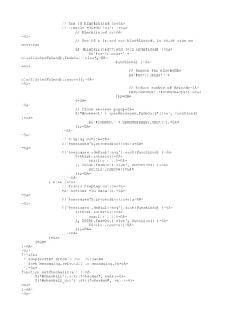 // See if blacklisted ok=0A=
                 if (result =3D=3D 'ok') {=0A=
                       // Blacklisted ok=0A=
=0A=
                       // See if a friend was blacklisted, in which case we
must=0A=
                        if (blacklistedFriend !=3D undefined) {=0A=
                              $('#my-friends-' +
blacklistedFriend).fadeOut('slow',=0A=
                                          function() {=0A=
=0A=
                                                // Remove the block=0A=
                                                $('#my-friends-' +
blacklistedFriend).remove();=0A=
=0A=
                                                // Reduce number of friends=0A=
                                                reduceNumber('#numboe-ope');=0A=
                                          });=0A=
                        }=0A=
=0A=
                        // Close message popup=0A=
                        $('#comment' + openMessage).fadeOut('slow', function()
{=0A=
                              $('#comment' + openMessage).empty();=0A=
                        });=0A=
                  }=0A=
=0A=
                  // Display notice=0A=
                  $('#messages').prepend(notices);=0A=
=0A=
                  $('#messages .default-msg').each(function() {=0A=
                        $(this).animate({=0A=
                              opacity : 1.0=0A=
                        }, 2000).fadeOut('slow', function() {=0A=
                              $(this).remove()=0A=
                        });=0A=
                  });=0A=
            } else {=0A=
                  // Error: Display notice=0A=
                  var notices =3D data[0];=0A=
=0A=
                  $('#messages').prepend(notices);=0A=
=0A=
                  $('#messages .default-msg').each(function() {=0A=
                        $(this).animate({=0A=
                              opacity : 1.0=0A=
                        }, 2000).fadeOut('slow', function() {=0A=
                              $(this).remove()=0A=
                        });=0A=
                  });=0A=
            }=0A=
      }=0A=
}=0A=
=0A=
/**=0A=
 * @deprecated since 5 Jun. 2012=0A=
 * @see Messaging.selectAll in messaging.js=0A=
 */=0A=
function setCheckall(val) {=0A=
      $('#checkall').attr('checked', val);=0A=
      $('#checkall_bot').attr('checked', val);=0A=
=0A=
}=0A=
=0A=
 
