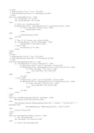 /**=0A=
 * @deprecated since 5 Jun. 2012=0A=
 * @see Messaging.select in messaging.js=0A=
 */=0A=
function messageSelect() {=0A=
      var noChecked =3D 0;=0A=
      var noCheckboxes =3D 0;=0A=
=0A=
      // Find all checkboxes=0A=
      $('#message_block .messageSelector').each(function() {=0A=
            if (this.checked =3D=3D true) {=0A=
                  noChecked++;=0A=
            }=0A=
=0A=
            noCheckboxes++;=0A=
      });=0A=
=0A=
      // See if all boxes are selected=0A=
      if (noCheckboxes =3D=3D noChecked) {=0A=
            setCheckall('checked');=0A=
      } else {=0A=
            setCheckall('');=0A=
      }=0A=
}=0A=
=0A=
/**=0A=
 * @deprecated since 5 Jun. 2012=0A=
 * @see Messaging.selectAll in messaging.js=0A=
 */=0A=
function messagesSelectAll() {=0A=
      if ($('#checkall').attr('checked')) {=0A=
            $('#checkall_bot').attr('checked', true);=0A=
            $('#message_block .messageSelector').each(function() {=0A=
                  if (this.checked !=3D true) {=0A=
                        this.checked =3D true;=0A=
                  }=0A=
=0A=
            });=0A=
      } else {=0A=
            $('#checkall_bot').attr('checked', false);=0A=
            $('#message_block .messageSelector').each(function() {=0A=
                  if (this.checked =3D=3D true) {=0A=
                        this.checked =3D false;=0A=
                  }=0A=
=0A=
            });=0A=
      }=0A=
}=0A=
=0A=
function showMessagePage(offset, perPage) {=0A=
      Messaging.selectAll(false);=0A=
=0A=
      new doAjax('&show=3Dmessages&offset=3D' + offset + '&limit=3D' + =
perPage,=0A=
                  messagesPaging, '#message_block', 'json');=0A=
=0A=
      return false;=0A=
}=0A=
=0A=
function messagesDraw(data, place) {=0A=
      // Get messages=0A=
      var messages =3D data[0];=0A=
=0A=
      // Place new messages=0A=
 