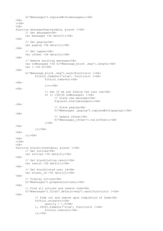 $('#messages').replaceWith(messages);=0A=
=0A=
}=0A=
=0A=
function messagesPaging(data, place) {=0A=
      // Get messages=0A=
      var messages =3D data[0];=0A=
=0A=
      // Get paging=0A=
      var paging =3D data[1];=0A=
=0A=
      // Get oggset=0A=
      var offset =3D data[2];=0A=
=0A=
      // Remove existing messages=0A=
      var noMessages =3D $('#message_block .msg').length;=0A=
      var i =3D 0;=0A=
=0A=
      $('#message_block .msg').each(function() {=0A=
            $(this).fadeOut('slow', function() {=0A=
                  $(this).remove()=0A=
=0A=
                  i++;=0A=
=0A=
                  // See if we are fading the last one=0A=
                  if (i =3D=3D noMessages) {=0A=
                        // Place new messages=0A=
                        $(place).html(messages);=0A=
=0A=
                        // Place paging=0A=
                        $('#messages .paging').replaceWith(paging);=0A=
=0A=
                        // Update offset=0A=
                        $('#messages_offset').val(offset);=0A=
                  }=0A=
=0A=
            });=0A=
=0A=
      });=0A=
=0A=
}=0A=
=0A=
function blacklisted(data, place) {=0A=
      // Get notices=0A=
      var notices =3D data[0];=0A=
=0A=
      // Get blacklisting result=0A=
      var result =3D data[1];=0A=
=0A=
      // Get blacklisted user id=0A=
      var bluser_id =3D data[2];=0A=
=0A=
      // Display notices=0A=
      $('#messages').prepend(notices);=0A=
=0A=
      // Find all notices and remove them=0A=
      $('#messages').find('.default-msg').each(function() {=0A=
=0A=
            // Fade out and remove upon completion of fade=0A=
            $(this).animate({=0A=
                  opacity : 1.0=0A=
            }, 2000).fadeOut('slow', function() {=0A=
                  $(this).remove()=0A=
            });=0A=
 