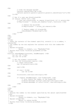 =0A=
             // Hide the message box=0A=
             $(place).removeClass('db');=0A=
             $(place).parent().parent().parent().parent().removeClass('on');=0A=
       });=0A=
=0A=
       // See if a user was blacklisted=0A=
       if (result =3D=3D 'ok') {=0A=
             // User was blacklisted, so remove friend block (if it exists)=0A=
             $('#my-friends-' + bluser_id).fadeOut('slow', function() {=0A=
=0A=
                  // Remove the block=0A=
                  $('#my-friends-' + bluser_id).remove();=0A=
=0A=
                  // Reduce number of friends=0A=
                  reduceNumber('#numboe-ope');=0A=
            });=0A=
      }=0A=
=0A=
}=0A=
=0A=
/**=0A=
 * Takes the contents of the element specifid, converts it to a number, =
reduces=0A=
 * the number by one and replaces the contents with this new number=0A=
 *=0A=
 * @param string=0A=
 *            Handle to element, e.g. "#myNumber"=0A=
 * @author Nick Giles <nicholas.giles@wdf.cz>=0A=
 */=0A=
function reduceNumber(container, headMessages) {=0A=
      var val =3D '';=0A=
      var num =3D 0;=0A=
=0A=
      // Get the element contents=0A=
      if (val =3D $(container).text()) {=0A=
            // Check control=0A=
            num =3D parseInt(val);=0A=
=0A=
            num--;=0A=
=0A=
            if (num < 0)=0A=
                  num =3D 0;=0A=
=0A=
            $(container).text(num.toString());=0A=
=0A=
            if (typeof (headMessages) !=3D "undefined") {=0A=
                  // Also reduce the number in the header=0A=
                  $('#user-messages strong').text(num.toString());=0A=
                  $('#user-messages a').attr('title', num.toString());=0A=
            }=0A=
=0A=
      }=0A=
}=0A=
=0A=
/**=0A=
 * Reduces the number in the element specified by the amount specified=0A=
 *=0A=
 * @param string=0A=
 *            Handle to element, e.g. "#myNumber"=0A=
 * @param integer=0A=
 *            Amount to reduce by=0A=
 * @author Nick Giles <nicholas.giles@wdf.cz>=0A=
 */=0A=
 
