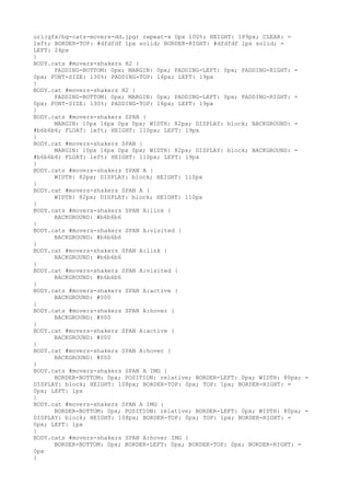 url(gfx/bg-cats-movers-dd.jpg) repeat-x 0px 100%; HEIGHT: 189px; CLEAR: =
left; BORDER-TOP: #dfdfdf 1px solid; BORDER-RIGHT: #dfdfdf 1px solid; =
LEFT: 24px
}
BODY.cats #movers-shakers H2 {
      PADDING-BOTTOM: 0px; MARGIN: 0px; PADDING-LEFT: 0px; PADDING-RIGHT: =
0px; FONT-SIZE: 130%; PADDING-TOP: 16px; LEFT: 19px
}
BODY.cat #movers-shakers H2 {
      PADDING-BOTTOM: 0px; MARGIN: 0px; PADDING-LEFT: 0px; PADDING-RIGHT: =
0px; FONT-SIZE: 130%; PADDING-TOP: 16px; LEFT: 19px
}
BODY.cats #movers-shakers SPAN {
      MARGIN: 10px 16px 0px 0px; WIDTH: 82px; DISPLAY: block; BACKGROUND: =
#b6b6b6; FLOAT: left; HEIGHT: 110px; LEFT: 19px
}
BODY.cat #movers-shakers SPAN {
      MARGIN: 10px 16px 0px 0px; WIDTH: 82px; DISPLAY: block; BACKGROUND: =
#b6b6b6; FLOAT: left; HEIGHT: 110px; LEFT: 19px
}
BODY.cats #movers-shakers SPAN A {
      WIDTH: 82px; DISPLAY: block; HEIGHT: 110px
}
BODY.cat #movers-shakers SPAN A {
      WIDTH: 82px; DISPLAY: block; HEIGHT: 110px
}
BODY.cats #movers-shakers SPAN A:link {
      BACKGROUND: #b6b6b6
}
BODY.cats #movers-shakers SPAN A:visited {
      BACKGROUND: #b6b6b6
}
BODY.cat #movers-shakers SPAN A:link {
      BACKGROUND: #b6b6b6
}
BODY.cat #movers-shakers SPAN A:visited {
      BACKGROUND: #b6b6b6
}
BODY.cats #movers-shakers SPAN A:active {
      BACKGROUND: #000
}
BODY.cats #movers-shakers SPAN A:hover {
      BACKGROUND: #000
}
BODY.cat #movers-shakers SPAN A:active {
      BACKGROUND: #000
}
BODY.cat #movers-shakers SPAN A:hover {
      BACKGROUND: #000
}
BODY.cats #movers-shakers SPAN A IMG {
      BORDER-BOTTOM: 0px; POSITION: relative; BORDER-LEFT: 0px; WIDTH: 80px; =
DISPLAY: block; HEIGHT: 108px; BORDER-TOP: 0px; TOP: 1px; BORDER-RIGHT: =
0px; LEFT: 1px
}
BODY.cat #movers-shakers SPAN A IMG {
      BORDER-BOTTOM: 0px; POSITION: relative; BORDER-LEFT: 0px; WIDTH: 80px; =
DISPLAY: block; HEIGHT: 108px; BORDER-TOP: 0px; TOP: 1px; BORDER-RIGHT: =
0px; LEFT: 1px
}
BODY.cats #movers-shakers SPAN A:hover IMG {
      BORDER-BOTTOM: 0px; BORDER-LEFT: 0px; BORDER-TOP: 0px; BORDER-RIGHT: =
0px
}
 