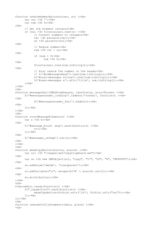 function reduceNumberBy(container, no) {=0A=
      var val =3D '';=0A=
      var num =3D 0;=0A=
=0A=
      // Get the element contents=0A=
      if (val =3D $(container).text()) {=0A=
            // Convert numbers to integers=0A=
            val =3D parseInt(val);=0A=
            no =3D parseInt(no);=0A=
=0A=
            // Reduce number=0A=
            num =3D val - no;=0A=
=0A=
            if (num < 0)=0A=
                  num =3D 0;=0A=
=0A=
            $(container).text(num.toString());=0A=
=0A=
            // Also reduce the number in the header=0A=
            // $('#noMessagesHead').text(num.toString());=0A=
            $('#user-messages strong').text(num.toString());=0A=
            $('#user-messages a').attr('title', num.toString());=0A=
      }=0A=
}=0A=
=0A=
function messagesFail(XMLHttpRequest, textStatus, errorThrown) {=0A=
      $('#messagesLoader_loading').fadeOut('normal', function() {=0A=
=0A=
            $('#messagesLoader_fail').fadeIn();=0A=
=0A=
      });=0A=
}=0A=
=0A=
function countMessageElements() {=0A=
      var z =3D 0;=0A=
=0A=
      $('#message_block .msg').each(function() {=0A=
            z++;=0A=
      });=0A=
=0A=
      $('#messages_onPage').val(z);=0A=
=0A=
}=0A=
=0A=
function makeCopyButton(button, source) {=0A=
      var url =3D "/images/swf/CopyClipBoard.swf";=0A=
=0A=
      var so =3D new SWFObject(url, "copy", "57", "20", "8", "#FFFFFF");=0A=
=0A=
      so.addParam('wmode', 'transparent');=0A=
=0A=
      so.addVariable("ct", escape($('#' + source).val()));=0A=
=0A=
      so.write(button);=0A=
}=0A=
=0A=
$(document).ready(function() {=0A=
      $(".copybutton").each(function() {=0A=
            makeCopyButton($(this).attr('id'), $(this).attr("rel"));=0A=
      });=0A=
});=0A=
=0A=
function redrawProfileComments(data, place) {=0A=
=0A=
 