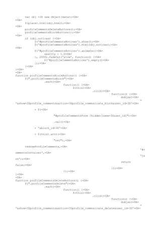 var obj =3D new Object(data);=0A=
=0A=
       $(place).html(obj.html);=0A=
=0A=
       profileCommentsDeleteButtons();=0A=
       profileCommentsBlockButtons();=0A=
=0A=
       if (obj.notices) {=0A=
             $('#profileCommentsNotices').show();=0A=
             $('#profileCommentsNotices').html(obj.notices);=0A=
=0A=
             $('#profileCommentsNotices').animate({=0A=
                   opacity : 1.0=0A=
             }, 2000).fadeOut('slow', function() {=0A=
                   $('#profileCommentsNotices').empty()=0A=
             });=0A=
      }=0A=
}=0A=
=0A=
function profileCommentsBlockButtons() {=0A=
      $(".profileCommentsBlock")=0A=
                  .each(=0A=
                              function() {=0A=
                                    $(this)=0A=
                                                  .click(=0A=
                                                                function() {=0A=
                                                                      doAjax(=0A=
                                                                                    =
'&show=3Dprofile_comments&action=3Dprofile_communicate_block&user_id=3D'=0A=

             + $(=0A=

                         "#profileCommentsForm :hidden[name=3Duser_id]")=0A=

                         .val()=0A=

             + '&block_id=3D'=0A=

             + $(this).attr(=0A=

                         "rel"),=0A=

       redrawProfileComments,=0A=
                                                                                    '#c
ommentsContainer',=0A=
                                                                                    'js
on');=0A=
                                                                     return
false;=0A=
                                                                });=0A=
                              });=0A=
}=0A=
=0A=
function profileCommentsDeleteButtons() {=0A=
      $(".profileCommentsDelete")=0A=
                  .each(=0A=
                              function() {=0A=
                                    $(this)=0A=
                                                  .click(=0A=
                                                                function() {=0A=
                                                                      doAjax(=0A=
                                                                             =
'&show=3Dprofile_comments&action=3Dprofile_communicate_delete&user_id=3D'=0A=
 