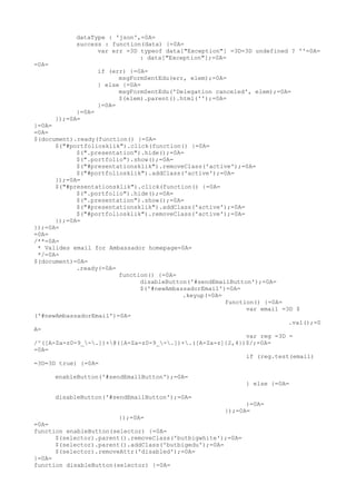 dataType : 'json',=0A=
            success : function(data) {=0A=
                  var err =3D typeof data["Exception"] =3D=3D undefined ? ''=0A=
                              : data["Exception"];=0A=
=0A=
                     if (err) {=0A=
                           msgFormSentEdu(err, elem);=0A=
                     } else {=0A=
                           msgFormSentEdu('Delegation canceled', elem);=0A=
                           $(elem).parent().html('');=0A=
                     }=0A=
             }=0A=
       });=0A=
}=0A=
=0A=
$(document).ready(function() {=0A=
      $("#portfoliosklik").click(function() {=0A=
            $(".presentation").hide();=0A=
            $(".portfolio").show();=0A=
            $("#presentationsklik").removeClass('active');=0A=
            $("#portfoliosklik").addClass('active');=0A=
      });=0A=
      $("#presentationsklik").click(function() {=0A=
            $(".portfolio").hide();=0A=
            $(".presentation").show();=0A=
            $("#presentationsklik").addClass('active');=0A=
            $("#portfoliosklik").removeClass('active');=0A=
      });=0A=
});=0A=
=0A=
/**=0A=
 * Valides email for Ambassador homepage=0A=
 */=0A=
$(document)=0A=
            .ready(=0A=
                        function() {=0A=
                              disableButton('#sendEmailButton');=0A=
                              $('#newAmbassadorEmail')=0A=
                                          .keyup(=0A=
                                                      function() {=0A=
                                                            var email =3D $
('#newAmbassadorEmail')=0A=
                                                                        .val();=0
A=
                                                            var reg =3D =
/^([A-Za-z0-9_-.])+@([A-Za-z0-9_-.])+.([A-Za-z]{2,4})$/;=0A=
=0A=
                                                            if (reg.test(email)
=3D=3D true) {=0A=

       enableButton('#sendEmailButton');=0A=
                                                              } else {=0A=

       disableButton('#sendEmailButton');=0A=
                                                              }=0A=
                                                        });=0A=
                        });=0A=
=0A=
function enableButton(selector) {=0A=
      $(selector).parent().removeClass('butbigwhite');=0A=
      $(selector).parent().addClass('butbigedu');=0A=
      $(selector).removeAttr('disabled');=0A=
}=0A=
function disableButton(selector) {=0A=
 