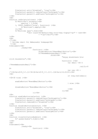 $(selector).attr('disabled', 'true');=0A=
     $(selector).parent().removeClass('butbigedu');=0A=
     $(selector).parent().addClass('butbigwhite');=0A=
}=0A=
=0A=
function redstiptrial(text) {=0A=
      $('#notices').animate({=0A=
            opacity : 1.0=0A=
      }, 5000).fadeOut('slow', function() {=0A=
            $('#notices').empty()=0A=
      });=0A=
      $('#notices span').html(=0A=
                  "<div class=3D'default-msg error-msg fixpng'><p>" + text=0A=
                              + "</p></div>");=0A=
}=0A=
=0A=
/**=0A=
 * Valides email for Ambassador homepage=0A=
 */=0A=
$(document)=0A=
            .ready(=0A=
                        function() {=0A=
                              disableButton('#sendEmailButton');=0A=
                              $('#newAmbassadorEmail')=0A=
                                          .bind(=0A=
                                                      "keyup mouseleave blur
click mouseenter",=0A=
                                                      function() {=0A=
                                                            var email =3D $
('#newAmbassadorEmail')=0A=
                                                                        .val();=0
A=
                                                            var reg =3D =
/^([A-Za-z0-9_-.])+@([A-Za-z0-9_-.])+.([A-Za-z]{2,4})$/;=0A=
=0A=
                                                            if (reg.test(email)
=3D=3D true) {=0A=

     enableButton('#sendEmailButton');=0A=
                                                             } else {=0A=

     disableButton('#sendEmailButton');=0A=
                                                           }=0A=
                                                     });=0A=
                        });=0A=
=0A=
function enableButton(selector) {=0A=
      $(selector).parent().removeClass('butbigwhite');=0A=
      $(selector).parent().addClass('butbigedu');=0A=
      $(selector).removeAttr('disabled');=0A=
}=0A=
function disableButton(selector) {=0A=
      $(selector).attr('disabled', 'true');=0A=
      $(selector).parent().removeClass('butbigedu');=0A=
      $(selector).parent().addClass('butbigwhite');=0A=
}=0A=
=0A=
function closeInvitationBubble() {=0A=
      $('.green-buble').hide();=0A=
}=0A=
=0A=
$(document)=0A=
            .ready(=0A=
                        function() {=0A=
 