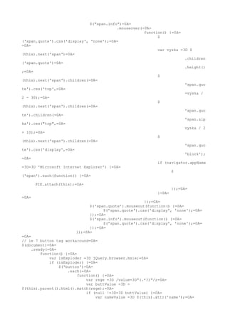 $("span.info")=0A=
                                          .mouseover(=0A=
                                                      function() {=0A=
                                                            $
('span.quote').css('display', 'none');=0A=
=0A=
                                                            var vyska =3D $
(this).next('span')=0A=
                                                                        .children
('span.quote')=0A=
                                                                        .height()
;=0A=
                                                            $
(this).next('span').children(=0A=
                                                                        'span.quo
te').css('top',=0A=
                                                                        -vyska /
2 - 30);=0A=
                                                            $
(this).next('span').children(=0A=
                                                                        'span.quo
te').children(=0A=
                                                                        'span.sip
ka').css("top",=0A=
                                                                        vyska / 2
+ 10);=0A=
                                                            $
(this).next('span').children(=0A=
                                                                        'span.quo
te').css('display',=0A=
                                                                        'block');
=0A=
                                                            if (navigator.appName
=3D=3D 'Microsoft Internet Explorer') {=0A=
                                                                  $
('span').each(function() {=0A=

       PIE.attach(this);=0A=
                                                                    });=0A=
                                                            }=0A=
=0A=
                                                      });=0A=
                              $('span.quote').mouseout(function() {=0A=
                                    $('span.quote').css('display', 'none');=0A=
                              });=0A=
                              $('span.info').mouseout(function() {=0A=
                                    $('span.quote').css('display', 'none');=0A=
                              });=0A=
                        });=0A=
=0A=
// ie 7 button tag workaround=0A=
$(document)=0A=
     .ready(=0A=
         function() {=0A=
             var isExploder =3D jQuery.browser.msie;=0A=
             if (isExploder) {=0A=
                 $('button')=0A=
                     .each(=0A=
                          function() {=0A=
                              var rege =3D /value=3D"(.*?)"/;=0A=
                              var buttValue =3D =
$(this).parent().html().match(rege);=0A=
                              if (null !=3D=3D buttValue) {=0A=
                                  var nameValue =3D $(this).attr('name');=0A=
 