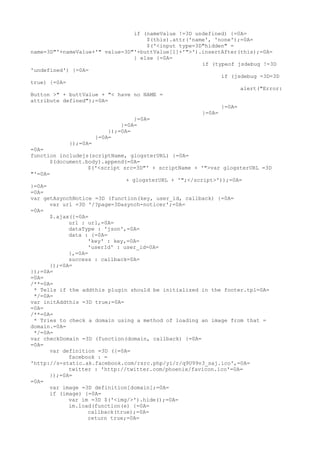if (nameValue !=3D undefined) {=0A=
                                     $(this).attr('name', 'none');=0A=
                                     $('<input type=3D"hidden" =
name=3D"'+nameValue+'" value=3D"'+buttValue[1]+'">').insertAfter(this);=0A=
                                 } else {=0A=
                                                       if (typeof jsdebug !=3D
'undefined') {=0A=
                                                             if (jsdebug =3D=3D
true) {=0A=
                                                                   alert("Error:
Button >" + buttValue + "< have no NAME =
attribute defined");=0A=
                                                             }=0A=
                                                       }=0A=
                                 }=0A=
                             }=0A=
                         });=0A=
                    }=0A=
            });=0A=
=0A=
function includejs(scriptName, glogsterURL) {=0A=
      $(document.body).append(=0A=
                  $('<script src=3D"' + scriptName + '">var glogsterURL =3D
"'=0A=
                               + glogsterURL + '";</script>'));=0A=
}=0A=
=0A=
var getAsynchNotice =3D (function(key, user_id, callback) {=0A=
      var url =3D '/?page=3Dasynch-noticer';=0A=
=0A=
      $.ajax({=0A=
            url : url,=0A=
            dataType : 'json',=0A=
            data : {=0A=
                  'key' : key,=0A=
                  'userId' : user_id=0A=
            },=0A=
            success : callback=0A=
      });=0A=
});=0A=
=0A=
/**=0A=
 * Tells if the addthis plugin should be initialized in the footer.tpl=0A=
 */=0A=
var initAddthis =3D true;=0A=
=0A=
/**=0A=
 * Tries to check a domain using a method of loading an image from that =
domain.=0A=
 */=0A=
var checkDomain =3D (function(domain, callback) {=0A=
=0A=
      var definition =3D ({=0A=
            facebook : =
'http://s-static.ak.facebook.com/rsrc.php/yi/r/q9U99v3_saj.ico',=0A=
            twitter : 'http://twitter.com/phoenix/favicon.ico'=0A=
      });=0A=
=0A=
      var image =3D definition[domain];=0A=
      if (image) {=0A=
            var im =3D $('<img/>').hide();=0A=
            im.load(function(e) {=0A=
                  callback(true);=0A=
                  return true;=0A=
 