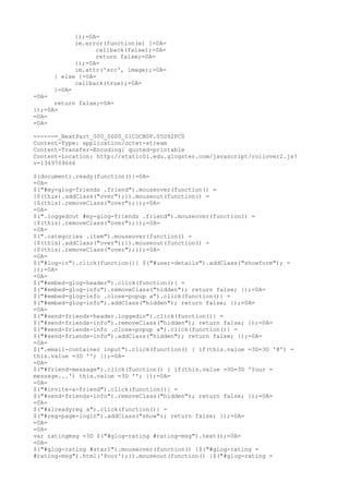 });=0A=
             im.error(function(e) {=0A=
                   callback(false);=0A=
                   return false;=0A=
             });=0A=
             im.attr('src', image);=0A=
       } else {=0A=
             callback(true);=0A=
       }=0A=
=0A=
      return false;=0A=
});=0A=
=0A=
=0A=

------=_NextPart_000_0000_01CDCB0F.05D92FC0
Content-Type: application/octet-stream
Content-Transfer-Encoding: quoted-printable
Content-Location: http://static01.edu.glogster.com/javascript/rollover2.js?
v=1349709666

$(document).ready(function(){=0A=
=0A=
$("#my-glog-friends .friend").mouseover(function() =
{$(this).addClass("over");}).mouseout(function() =
{$(this).removeClass("over");});=0A=
=0A=
$(".loggedout #my-glog-friends .friend").mouseover(function() =
{$(this).removeClass("over");});=0A=
=0A=
$(".categories .item").mouseover(function() =
{$(this).addClass("over");}).mouseout(function() =
{$(this).removeClass("over");});=0A=
=0A=
$("#log-in").click(function(){ $("#user-details").addClass("showform"); =
});=0A=
=0A=
$("#embed-glog-header").click(function(){ =
$("#embed-glog-info").removeClass("hidden"); return false; });=0A=
$("#embed-glog-info .close-popup a").click(function(){ =
$("#embed-glog-info").addClass("hidden"); return false; });=0A=
=0A=
$("#send-friends-header.loggedin").click(function(){ =
$("#send-friends-info").removeClass("hidden"); return false; });=0A=
$("#send-friends-info .close-popup a").click(function(){ =
$("#send-friends-info").addClass("hidden"); return false; });=0A=
=0A=
$(".email-container input").click(function() { if(this.value =3D=3D '@') =
this.value =3D ''; });=0A=
=0A=
$("#friend-message").click(function() { if(this.value =3D=3D 'Your =
message...') this.value =3D ''; });=0A=
=0A=
$("#invite-a-friend").click(function(){ =
$("#send-friends-info").removeClass("hidden"); return false; });=0A=
=0A=
$("#alreadyreg a").click(function(){ =
$("#reg-page-login").addClass("show"); return false; });=0A=
=0A=
=0A=
var ratingmsg =3D $("#glog-rating #rating-msg").text();=0A=
=0A=
$("#glog-rating #star1").mouseover(function() {$("#glog-rating =
#rating-msg").html('Poor');}).mouseout(function() {$("#glog-rating =
 