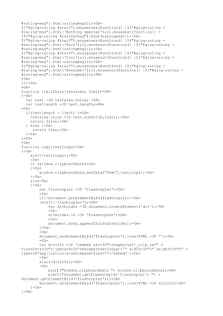 #rating-msg").html(ratingmsg)});=0A=
$("#glog-rating #star2").mouseover(function() {$("#glog-rating =
#rating-msg").html('Nothing special');}).mouseout(function() =
{$("#glog-rating #rating-msg").html(ratingmsg)});=0A=
$("#glog-rating #star3").mouseover(function() {$("#glog-rating =
#rating-msg").html('Fair');}).mouseout(function() {$("#glog-rating =
#rating-msg").html(ratingmsg)});=0A=
$("#glog-rating #star4").mouseover(function() {$("#glog-rating =
#rating-msg").html('Cool');}).mouseout(function() {$("#glog-rating =
#rating-msg").html(ratingmsg)});=0A=
$("#glog-rating #star5").mouseover(function() {$("#glog-rating =
#rating-msg").html('Awesome!');}).mouseout(function() {$("#glog-rating =
#rating-msg").html(ratingmsg)});=0A=
=0A=
});=0A=
=0A=
function limitChars(textarea, limit)=0A=
{=0A=
  var text =3D textarea.value; =0A=
  var textlength =3D text.length;=0A=
=0A=
  if(textlength > limit) {=0A=
     textarea.value =3D text.substr(0,limit);=0A=
     return false;=0A=
  } else {=0A=
      return true;=0A=
  }=0A=
}=0A=
=0A=
function copy(text2copy)=0A=
{=0A=
     alert(text2copy);=0A=
     =0A=
     if (window.clipboardData)=0A=
     {=0A=
          window.clipboardData.setData("Text",text2copy);=0A=
     }=0A=
     else=0A=
     {=0A=
          var flashcopier =3D 'flashcopier';=0A=
          =0A=
          if(!document.getElementById(flashcopier))=0A=
          {alert('flashcopier');=0A=
               var divholder =3D document.createElement('div');=0A=
               =0A=
               divholder.id =3D 'flashcopier';=0A=
               =0A=
               document.body.appendChild(divholder);=0A=
          }=0A=
          =0A=
          document.getElementById('flashcopier').innerHTML =3D '';=0A=
          =0A=
          var divinfo =3D '<embed src=3D"/images/swf/_clip.swf" =
FlashVars=3D"clipboard=3D'+escape(text2copy)+'" width=3D"0" height=3D"0" =
type=3D"application/x-shockwave-flash"></embed>';=0A=
          =0A=
          alert(divinfo);=0A=
          =0A=
              alert("window.clipboardData "+ window.clipboardData);=0A=
              alert("document.getElementById('flashcopier') "+ =
document.getElementById('flashcopier'));=0A=
          document.getElementById('flashcopier').innerHTML =3D divinfo;=0A=
     }=0A=
}=0A=
 