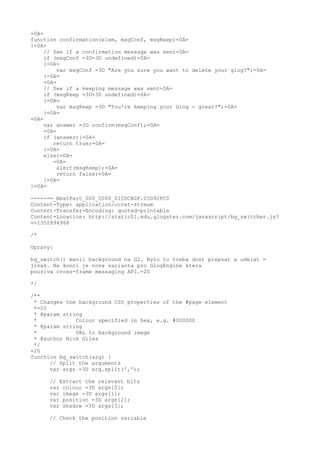 =0A=
function confirmation(elem, msgConf, msgKeep)=0A=
{=0A=
     // See if a confirmation message was sent=0A=
     if (msgConf =3D=3D undefined)=0A=
     {=0A=
          var msgConf =3D "Are you sure you want to delete your glog?";=0A=
     }=0A=
     =0A=
     // See if a keeping message was sent=0A=
     if (msgKeep =3D=3D undefined)=0A=
     {=0A=
          var msgKeep =3D "You're keeping your Glog - great!";=0A=
     }=0A=
=0A=
     var answer =3D confirm(msgConf);=0A=
     =0A=
     if (answer){=0A=
        return true;=0A=
     }=0A=
     else{=0A=
        =0A=
          alert(msgKeep);=0A=
          return false;=0A=
     }=0A=
}=0A=

------=_NextPart_000_0000_01CDCB0F.05D92FC0
Content-Type: application/octet-stream
Content-Transfer-Encoding: quoted-printable
Content-Location: http://static01.edu.glogster.com/javascript/bg_switcher.js?
v=1352894968

/*

Upravy:

bg_switch() menil background na G2. Bylo to treba dost prepsat a udelat =
jinak. Na konci je nova varianta pro GlogEngine ktera
pouziva cross-frame messaging API.=20

*/

/**
 * Changes the background CSS properties of the #page element
 *=20
 * @param string
 *            Colour specified in hex, e.g. #000000
 * @param string
 *            URL to background image
 * @author Nick Giles
 */
=20
function bg_switch(arg) {
      // Split the arguments
      var args =3D arg.split(',');

      // Extract the relevant bits
      var colour =3D args[0];
      var image =3D args[1];
      var position =3D args[2];
      var shadow =3D args[3];

      // Check the position variable
 
