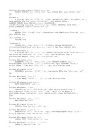 BODY.cat #movers-shakers SPAN A:hover IMG {
      BORDER-BOTTOM: 0px; BORDER-LEFT: 0px; BORDER-TOP: 0px; BORDER-RIGHT: =
0px
}
#footer {
      POSITION: relative; MIN-WIDTH: 980px; TEXT-ALIGN: left; PADDING-BOTTOM: =
0px; MARGIN: 0px 0px -16px; PADDING-LEFT: 0px; WIDTH: 100%; =
PADDING-RIGHT: 0px; DISPLAY: block; BACKGROUND: =
url(bfw/home/bg-main.jpg) #ffffff 0px 0px; COLOR: #818181; FONT-SIZE: =
100%; OVERFLOW: hidden; PADDING-TOP: 0px
}
.lineAll {
      WIDTH: 100%; DISPLAY: block; BACKGROUND: url(bfw/footer/line.png) 0px =
0px; HEIGHT: 1px
}
.two.lineAll {
      HEIGHT: 2px
}
.dashGrad {
      MARGIN-TOP: -51px; WIDTH: 100%; DISPLAY: block; BACKGROUND: =
url(gfx/dashboard/grad_back_dash.jpg) repeat-x 0px 0px; HEIGHT: 44px
}
#footer #footarea {
      POSITION: relative; TEXT-ALIGN: center; PADDING-BOTTOM: 10px; MARGIN: =
0px auto; PADDING-LEFT: 0px; WIDTH: 980px; PADDING-RIGHT: 0px; =
FONT-FAMILY: arial; COLOR: #666; PADDING-TOP: 0px
}
#footer #footarea .copy {
      POSITION: relative; TEXT-ALIGN: left; PADDING-BOTTOM: 5px; =
PADDING-LEFT: 5px; WIDTH: 217px; PADDING-RIGHT: 5px; DISPLAY: block; =
FLOAT: left; COLOR: #666; MARGIN-LEFT: 55px; PADDING-TOP: 15px
}
#footer #footarea .icos {
      POSITION: absolute; HEIGHT: 54px !important; TOP: 0px !important; LEFT: =
0px
}
#footer #footarea .copy A {
      COLOR: #999; FONT-SIZE: 12px; TEXT-DECORATION: none
}
#footer #footarea .copy A:hover {
      TEXT-DECORATION: underline
}
#footer #footarea .links {
      TEXT-ALIGN: left; PADDING-BOTTOM: 10px; PADDING-LEFT: 10px; =
PADDING-RIGHT: 10px; DISPLAY: block; FLOAT: left; COLOR: #666; =
FONT-SIZE: 15px; FONT-WEIGHT: bold; MARGIN-RIGHT: 35px; PADDING-TOP: =
20px
}
#footer #footarea .join.links {
      MARGIN-RIGHT: 20px
}
#footer #footarea .links UL {
      MARGIN: 10px 0px 0px; RIGHT: 0px
}
#footer #footarea .links UL LI {
      TEXT-ALIGN: left; LINE-HEIGHT: 20px; LIST-STYLE-TYPE: none; COLOR: =
#999; FONT-SIZE: 12px; FONT-WEIGHT: normal
}
#footer #footarea .links UL LI A {
      COLOR: #999; TEXT-DECORATION: none
}
#footer #footarea .links UL LI A:hover {
      TEXT-DECORATION: underline
}
 