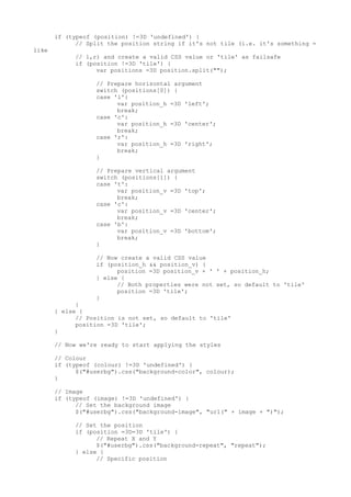 if (typeof (position) !=3D 'undefined') {
             // Split the position string if it's not tile (i.e. it's something =
like
            // l,r) and create a valid CSS value or 'tile' as failsafe
            if (position !=3D 'tile') {
                  var positions =3D position.split("");

                  // Prepare horizontal argument
                  switch (positions[0]) {
                  case 'l':
                        var position_h =3D 'left';
                        break;
                  case 'c':
                        var position_h =3D 'center';
                        break;
                  case 'r':
                        var position_h =3D 'right';
                        break;
                  }

                  // Prepare vertical argument
                  switch (positions[1]) {
                  case 't':
                        var position_v =3D 'top';
                        break;
                  case 'c':
                        var position_v =3D 'center';
                        break;
                  case 'b':
                        var position_v =3D 'bottom';
                        break;
                  }

                  // Now create a valid CSS value
                  if (position_h && position_v) {
                        position =3D position_v + ' ' + position_h;
                  } else {
                        // Both properties were not set, so default to 'tile'
                        position =3D 'tile';
                  }
             }
       } else {
             // Position is not set, so default to 'tile'
             position =3D 'tile';
       }

       // Now we're ready to start applying the styles

       // Colour
       if (typeof (colour) !=3D 'undefined') {
             $("#userbg").css("background-color", colour);
       }

       // Image
       if (typeof (image) !=3D 'undefined') {
             // Set the background image
             $("#userbg").css("background-image", "url(" + image + ")");

            // Set the position
            if (position =3D=3D 'tile') {
                  // Repeat X and Y
                  $("#userbg").css("background-repeat", "repeat");
            } else {
                  // Specific position
 