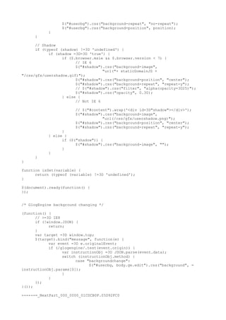 $("#userbg").css("background-repeat", "no-repeat");
                 $("#userbg").css("background-position", position);
           }
     }

      // Shadow
      if (typeof (shadow) !=3D 'undefined') {
            if (shadow =3D=3D 'true') {
                  if ($.browser.msie && $.browser.version < 7) {
                        // IE 6
                        $("#shadow").css("background-image",
                                    "url("+ staticDomainJS +
"/css/gfx/usershadow.gif)");
                        $("#shadow").css("background-position", "center");
                        $("#shadow").css("background-repeat", "repeat-y");
                        // $("#shadow").css("filter", "alpha(opacity=3D25)");
                        $("#shadow").css("opacity", 0.30);
                  } else {
                        // Not IE 6

                       // $("#content").wrap('<div id=3D"shadow"></div>');
                       $("#shadow").css("background-image",
                                   "url(/css/gfx/usershadow.png)");
                       $("#shadow").css("background-position", "center");
                       $("#shadow").css("background-repeat", "repeat-y");
                 }
           } else {
                 if ($("shadow")) {
                       $("#shadow").css("background-image", "");
                 }
           }
     }
}

function isSet(variable) {
      return (typeof (variable) !=3D 'undefined');
}

$(document).ready(function() {
});


/* GlogEngine background changing */

(function() {
      // >=3D IE8
      if (!window.JSON) {
            return;
      }
      var target =3D window.top;
      $(target).bind("message", function(e) {
            var event =3D e.originalEvent;
            if (/glogengine/.test(event.origin)) {
                  var instructionObj =3D JSON.parse(event.data);
                  switch (instructionObj.method) {
                        case "backgroundchange":
                              $("#userbg, body.ge.edit").css("background", =
instructionObj.params[0]);
                  }
            }
      });
}());

------=_NextPart_000_0000_01CDCB0F.05D92FC0
 