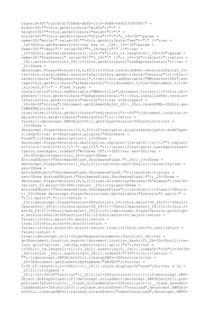 classid=3D"clsid:D27CDB6E-AE6D-11cf-96B8-444553540000" =
width=3D""+this.getAttribute("width")+"" =
height=3D""+this.getAttribute("height")+"" =
style=3D""+this.getAttribute("style")+"">";_19+=3D"<param =
name=3D"movie" value=3D""+this.getAttribute("swf")+"" />";var =
_1d=3Dthis.getParams();for(var key in _1d){_19+=3D"<param =
name=3D""+key+"" value=3D""+_1d[key]+"" />";}var =
_1f=3Dthis.getVariablePairs().join("&");if(_1f.length>0){_19+=3D"<param =
name=3D"flashvars" value=3D""+_1f+"" />";}_19+=3D"</object>";}return =
_19;},write:function(_20){if(this.getAttribute("useExpressInstall")){var =
_21=3Dnew =
deconcept.PlayerVersion([6,0,65]);if(this.installedVer.versionIsValid(_21=
)&&!this.installedVer.versionIsValid(this.getAttribute("version"))){this.=
setAttribute("doExpressInstall",true);this.addVariable("MMredirectURL",es=
cape(this.getAttribute("xiRedirectUrl")));document.title=3Ddocument.title=
.slice(0,47)+" - Flash Player =
Installation";this.addVariable("MMdoctitle",document.title);}}if(this.ski=
pDetect||this.getAttribute("doExpressInstall")||this.installedVer.version=
IsValid(this.getAttribute("version"))){var n=3D(typeof =
_20=3D=3D"string")?document.getElementById(_20):_20;n.innerHTML=3Dthis.ge=
tSWFHTML();return =
true;}else{if(this.getAttribute("redirectUrl")!=3D""){document.location.r=
eplace(this.getAttribute("redirectUrl"));}}return =
false;}};deconcept.SWFObjectUtil.getPlayerVersion=3Dfunction(){var =
_23=3Dnew =
deconcept.PlayerVersion([0,0,0]);if(navigator.plugins&&navigator.mimeType=
s.length){var x=3Dnavigator.plugins["Shockwave =
Flash"];if(x&&x.description){_23=3Dnew =
deconcept.PlayerVersion(x.description.replace(/([a-zA-Z]|s)+/,"").replac=
e(/(s+r|s+b[0-9]+)/,".").split("."));}}else{if(navigator.userAgent&&nav=
igator.userAgent.indexOf("Windows CE")>=3D0){var axo=3D1;var =
_26=3D3;while(axo){try{_26++;axo=3Dnew =
ActiveXObject("ShockwaveFlash.ShockwaveFlash."+_26);_23=3Dnew =
deconcept.PlayerVersion([_26,0,0]);}catch(e){axo=3Dnull;}}}else{try{var =
axo=3Dnew =
ActiveXObject("ShockwaveFlash.ShockwaveFlash.7");}catch(e){try{var =
axo=3Dnew ActiveXObject("ShockwaveFlash.ShockwaveFlash.6");_23=3Dnew =
deconcept.PlayerVersion([6,0,21]);axo.AllowScriptAccess=3D"always";}catch=
(e){if(_23.major=3D=3D6){return _23;}}try{axo=3Dnew =
ActiveXObject("ShockwaveFlash.ShockwaveFlash");}catch(e){}}if(axo!=3Dnull=
){_23=3Dnew deconcept.PlayerVersion(axo.GetVariable("$version").split(" =
")[1].split(","));}}}return =
_23;};deconcept.PlayerVersion=3Dfunction(_29){this.major=3D_29[0]!=3Dnull=
?parseInt(_29[0]):0;this.minor=3D_29[1]!=3Dnull?parseInt(_29[1]):0;this.r=
ev=3D_29[2]!=3Dnull?parseInt(_29[2]):0;};deconcept.PlayerVersion.prototyp=
e.versionIsValid=3Dfunction(fv){if(this.major<fv.major){return =
false;}if(this.major>fv.major){return =
true;}if(this.minor<fv.minor){return =
false;}if(this.minor>fv.minor){return true;}if(this.rev<fv.rev){return =
false;}return =
true;};deconcept.util=3D{getRequestParameter:function(_2b){var =
q=3Ddocument.location.search||document.location.hash;if(_2b=3D=3Dnull){re=
turn q;}if(q){var _2d=3Dq.substring(1).split("&");for(var =
i=3D0;i<_2d.length;i++){if(_2d[i].substring(0,_2d[i].indexOf("=3D"))=3D=3D=
_2b){return _2d[i].substring((_2d[i].indexOf("=3D")+1));}}}return =
"";}};deconcept.SWFObjectUtil.cleanupSWFs=3Dfunction(){var =
_2f=3Ddocument.getElementsByTagName("OBJECT");for(var =
i=3D_2f.length-1;i>=3D0;i--){_2f[i].style.display=3D"none";for(var x in =
_2f[i]){if(typeof =
_2f[i][x]=3D=3D"function"){_2f[i][x]=3Dfunction(){};}}}};if(deconcept.SWF=
Object.doPrepUnload){if(!deconcept.unloadSet){deconcept.SWFObjectUtil.pre=
pUnload=3Dfunction(){__flash_unloadHandler=3Dfunction(){};__flash_savedUn=
loadHandler=3Dfunction(){};window.attachEvent("onunload",deconcept.SWFObj=
ectUtil.cleanupSWFs);};window.attachEvent("onbeforeunload",deconcept.SWFO=
 