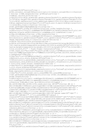j.onload=3D=3D"function"){var =
q=3Dj.onload;j.onload=3Dfunction(){q();r()}}else{j.onload=3Dr}}}}}functio=
n H(){var t=3DN.length;for(var q=3D0;q<t;q++){var =
u=3DN[q].id;if(h.pv[0]>0){var =
r=3DC(u);if(r){N[q].width=3Dr.getAttribute("width")?r.getAttribute("width=
"):"0";N[q].height=3Dr.getAttribute("height")?r.getAttribute("height"):"0=
";if(c(N[q].swfVersion)){if(h.webkit&&h.webkit<312){Y(r)}W(u,true)}else{i=
f(N[q].expressInstall&&!A&&c("6.0.65")&&(h.win||h.mac)){k(N[q])}else{O(r)=
}}}}else{W(u,true)}}}function Y(t){var =
q=3Dt.getElementsByTagName(Q)[0];if(q){var =
w=3Da("embed"),y=3Dq.attributes;if(y){var v=3Dy.length;for(var =
u=3D0;u<v;u++){if(y[u].nodeName=3D=3D"DATA"){w.setAttribute("src",y[u].no=
deValue)}else{w.setAttribute(y[u].nodeName,y[u].nodeValue)}}}var =
x=3Dq.childNodes;if(x){var z=3Dx.length;for(var =
r=3D0;r<z;r++){if(x[r].nodeType=3D=3D1&&x[r].nodeName=3D=3D"PARAM"){w.set=
Attribute(x[r].getAttribute("name"),x[r].getAttribute("value"))}}}t.paren=
tNode.replaceChild(w,t)}}function k(w){A=3Dtrue;var =
u=3DC(w.id);if(u){if(w.altContentId){var =
y=3DC(w.altContentId);if(y){M=3Dy;l=3Dw.altContentId}}else{M=3DG(u)}if(!(=
/%$/.test(w.width))&&parseInt(w.width,10)<310){w.width=3D"310"}if(!(/%$/.=
test(w.height))&&parseInt(w.height,10)<137){w.height=3D"137"}K.title=3DK.=
title.slice(0,47)+" - Flash Player Installation";var =
z=3Dh.ie&&h.win?"ActiveX":"PlugIn",q=3DK.title,r=3D"MMredirectURL=3D"+j.l=
ocation+"&MMplayerType=3D"+z+"&MMdoctitle=3D"+q,x=3Dw.id;if(h.ie&&h.win&&=
u.readyState!=3D4){var =
t=3Da("div");x+=3D"SWFObjectNew";t.setAttribute("id",x);u.parentNode.inse=
rtBefore(t,u);u.style.display=3D"none";var =
v=3Dfunction(){u.parentNode.removeChild(u)};I(j,"onload",v)}U({data:w.exp=
ressInstall,id:m,width:w.width,height:w.height},{flashvars:r},x)}}functio=
n O(t){if(h.ie&&h.win&&t.readyState!=3D4){var =
r=3Da("div");t.parentNode.insertBefore(r,t);r.parentNode.replaceChild(G(t=
),r);t.style.display=3D"none";var =
q=3Dfunction(){t.parentNode.removeChild(t)};I(j,"onload",q)}else{t.parent=
Node.replaceChild(G(t),t)}}function G(v){var =
u=3Da("div");if(h.win&&h.ie){u.innerHTML=3Dv.innerHTML}else{var =
r=3Dv.getElementsByTagName(Q)[0];if(r){var w=3Dr.childNodes;if(w){var =
q=3Dw.length;for(var =
t=3D0;t<q;t++){if(!(w[t].nodeType=3D=3D1&&w[t].nodeName=3D=3D"PARAM")&&!(=
w[t].nodeType=3D=3D8)){u.appendChild(w[t].cloneNode(true))}}}}}return =
u}function U(AG,AE,t){var q,v=3DC(t);if(v){if(typeof =
AG.id=3D=3Db){AG.id=3Dt}if(h.ie&&h.win){var AF=3D"";for(var AB in =
AG){if(AG[AB]!=3DObject.prototype[AB]){if(AB.toLowerCase()=3D=3D"data"){A=
E.movie=3DAG[AB]}else{if(AB.toLowerCase()=3D=3D"styleclass"){AF+=3D' =
class=3D"'+AG[AB]+'"'}else{if(AB.toLowerCase()!=3D"classid"){AF+=3D" =
"+AB+'=3D"'+AG[AB]+'"'}}}}}var AD=3D"";for(var AA in =
AE){if(AE[AA]!=3DObject.prototype[AA]){AD+=3D'<param name=3D"'+AA+'" =
value=3D"'+AE[AA]+'" />'}}v.outerHTML=3D'<object =
classid=3D"clsid:D27CDB6E-AE6D-11cf-96B8-444553540000"'+AF+">"+AD+"</obje=
ct>";i[i.length]=3DAG.id;q=3DC(AG.id)}else{if(h.webkit&&h.webkit<312){var=
 AC=3Da("embed");AC.setAttribute("type",P);for(var z in =
AG){if(AG[z]!=3DObject.prototype[z]){if(z.toLowerCase()=3D=3D"data"){AC.s=
etAttribute("src",AG[z])}else{if(z.toLowerCase()=3D=3D"styleclass"){AC.se=
tAttribute("class",AG[z])}else{if(z.toLowerCase()!=3D"classid"){AC.setAtt=
ribute(z,AG[z])}}}}}for(var y in =
AE){if(AE[y]!=3DObject.prototype[y]){if(y.toLowerCase()!=3D"movie"){AC.se=
tAttribute(y,AE[y])}}}v.parentNode.replaceChild(AC,v);q=3DAC}else{var =
u=3Da(Q);u.setAttribute("type",P);for(var x in =
AG){if(AG[x]!=3DObject.prototype[x]){if(x.toLowerCase()=3D=3D"styleclass"=
){u.setAttribute("class",AG[x])}else{if(x.toLowerCase()!=3D"classid"){u.s=
etAttribute(x,AG[x])}}}}for(var w in =
AE){if(AE[w]!=3DObject.prototype[w]&&w.toLowerCase()!=3D"movie"){F(u,w,AE=
[w])}}v.parentNode.replaceChild(u,v);q=3Du}}}return q}function =
F(t,q,r){var =
u=3Da("param");u.setAttribute("name",q);u.setAttribute("value",r);t.appen=
 