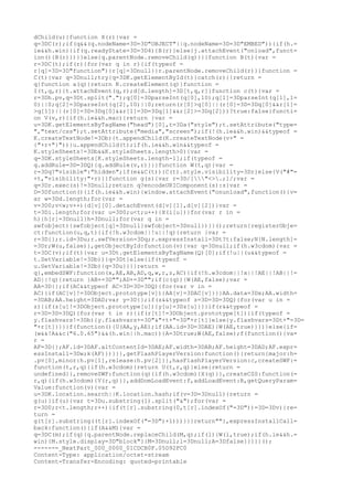 dChild(u)}function X(r){var =
q=3DC(r);if(q&&(q.nodeName=3D=3D"OBJECT"||q.nodeName=3D=3D"EMBED")){if(h.=
ie&&h.win){if(q.readyState=3D=3D4){B(r)}else{j.attachEvent("onload",funct=
ion(){B(r)})}}else{q.parentNode.removeChild(q)}}}function B(t){var =
r=3DC(t);if(r){for(var q in r){if(typeof =
r[q]=3D=3D"function"){r[q]=3Dnull}}r.parentNode.removeChild(r)}}function =
C(t){var q=3Dnull;try{q=3DK.getElementById(t)}catch(r){}return =
q}function a(q){return K.createElement(q)}function =
I(t,q,r){t.attachEvent(q,r);d[d.length]=3D[t,q,r]}function c(t){var =
r=3Dh.pv,q=3Dt.split(".");q[0]=3DparseInt(q[0],10);q[1]=3DparseInt(q[1],1=
0)||0;q[2]=3DparseInt(q[2],10)||0;return(r[0]>q[0]||(r[0]=3D=3Dq[0]&&r[1]=
>q[1])||(r[0]=3D=3Dq[0]&&r[1]=3D=3Dq[1]&&r[2]>=3Dq[2]))?true:false}functi=
on V(v,r){if(h.ie&&h.mac){return }var =
u=3DK.getElementsByTagName("head")[0],t=3Da("style");t.setAttribute("type=
","text/css");t.setAttribute("media","screen");if(!(h.ie&&h.win)&&typeof =
K.createTextNode!=3Db){t.appendChild(K.createTextNode(v+" =
{"+r+"}"))}u.appendChild(t);if(h.ie&&h.win&&typeof =
K.styleSheets!=3Db&&K.styleSheets.length>0){var =
q=3DK.styleSheets[K.styleSheets.length-1];if(typeof =
q.addRule=3D=3DQ){q.addRule(v,r)}}}function W(t,q){var =
r=3Dq?"visible":"hidden";if(e&&C(t)){C(t).style.visibility=3Dr}else{V("#"=
+t,"visibility:"+r)}}function g(s){var r=3D/["<>.;]/;var =
q=3Dr.exec(s)!=3Dnull;return q?encodeURIComponent(s):s}var =
D=3Dfunction(){if(h.ie&&h.win){window.attachEvent("onunload",function(){v=
ar w=3Dd.length;for(var =
v=3D0;v<w;v++){d[v][0].detachEvent(d[v][1],d[v][2])}var =
t=3Di.length;for(var u=3D0;u<t;u++){X(i[u])}for(var r in =
h){h[r]=3Dnull}h=3Dnull;for(var q in =
swfobject){swfobject[q]=3Dnull}swfobject=3Dnull})}}();return{registerObje=
ct:function(u,q,t){if(!h.w3cdom||!u||!q){return }var =
r=3D{};r.id=3Du;r.swfVersion=3Dq;r.expressInstall=3Dt?t:false;N[N.length]=
=3Dr;W(u,false)},getObjectById:function(v){var q=3Dnull;if(h.w3cdom){var =
t=3DC(v);if(t){var u=3Dt.getElementsByTagName(Q)[0];if(!u||(u&&typeof =
t.SetVariable!=3Db)){q=3Dt}else{if(typeof =
u.SetVariable!=3Db){q=3Du}}}}return =
q},embedSWF:function(x,AE,AB,AD,q,w,r,z,AC){if(!h.w3cdom||!x||!AE||!AB||!=
AD||!q){return }AB+=3D"";AD+=3D"";if(c(q)){W(AE,false);var =
AA=3D{};if(AC&&typeof AC=3D=3D=3DQ){for(var v in =
AC){if(AC[v]!=3DObject.prototype[v]){AA[v]=3DAC[v]}}}AA.data=3Dx;AA.width=
=3DAB;AA.height=3DAD;var y=3D{};if(z&&typeof z=3D=3D=3DQ){for(var u in =
z){if(z[u]!=3DObject.prototype[u]){y[u]=3Dz[u]}}}if(r&&typeof =
r=3D=3D=3DQ){for(var t in r){if(r[t]!=3DObject.prototype[t]){if(typeof =
y.flashvars!=3Db){y.flashvars+=3D"&"+t+"=3D"+r[t]}else{y.flashvars=3Dt+"=3D=
"+r[t]}}}}f(function(){U(AA,y,AE);if(AA.id=3D=3DAE){W(AE,true)}})}else{if=
(w&&!A&&c("6.0.65")&&(h.win||h.mac)){A=3Dtrue;W(AE,false);f(function(){va=
r =
AF=3D{};AF.id=3DAF.altContentId=3DAE;AF.width=3DAB;AF.height=3DAD;AF.expr=
essInstall=3Dw;k(AF)})}}},getFlashPlayerVersion:function(){return{major:h=
.pv[0],minor:h.pv[1],release:h.pv[2]}},hasFlashPlayerVersion:c,createSWF:=
function(t,r,q){if(h.w3cdom){return U(t,r,q)}else{return =
undefined}},removeSWF:function(q){if(h.w3cdom){X(q)}},createCSS:function(=
r,q){if(h.w3cdom){V(r,q)}},addDomLoadEvent:f,addLoadEvent:R,getQueryParam=
Value:function(v){var =
u=3DK.location.search||K.location.hash;if(v=3D=3Dnull){return =
g(u)}if(u){var t=3Du.substring(1).split("&");for(var =
r=3D0;r<t.length;r++){if(t[r].substring(0,t[r].indexOf("=3D"))=3D=3Dv){re=
turn =
g(t[r].substring((t[r].indexOf("=3D")+1)))}}}return""},expressInstallCall=
back:function(){if(A&&M){var =
q=3DC(m);if(q){q.parentNode.replaceChild(M,q);if(l){W(l,true);if(h.ie&&h.=
win){M.style.display=3D"block"}}M=3Dnull;l=3Dnull;A=3Dfalse}}}}}();
------=_NextPart_000_0000_01CDCB0F.05D92FC0
Content-Type: application/octet-stream
Content-Transfer-Encoding: quoted-printable
 