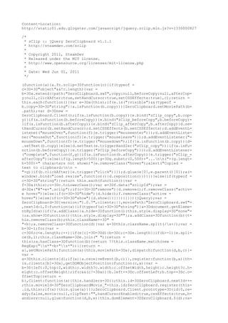 Content-Location:
http://static01.edu.glogster.com/javascript/jquery.zclip.min.js?v=1330000827

/*
 * zClip :: jQuery ZeroClipboard v1.1.1
 * http://steamdev.com/zclip
 *
 * Copyright 2011, SteamDev
 * Released under the MIT license.
 * http://www.opensource.org/licenses/mit-license.php
 *
 * Date: Wed Jun 01, 2011
 */

(function(a){a.fn.zclip=3Dfunction(c){if(typeof =
c=3D=3D"object"&&!c.length){var =
b=3Da.extend({path:"ZeroClipboard.swf",copy:null,beforeCopy:null,afterCop=
y:null,clickAfter:true,setHandCursor:true,setCSSEffects:true},c);return =
this.each(function(){var e=3Da(this);if(e.is(":visible")&&(typeof =
b.copy=3D=3D"string"||a.isFunction(b.copy))){ZeroClipboard.setMoviePath(b=
.path);var d=3Dnew =
ZeroClipboard.Client();if(a.isFunction(b.copy)){e.bind("zClip_copy",b.cop=
y)}if(a.isFunction(b.beforeCopy)){e.bind("zClip_beforeCopy",b.beforeCopy)=
}if(a.isFunction(b.afterCopy)){e.bind("zClip_afterCopy",b.afterCopy)}d.se=
tHandCursor(b.setHandCursor);d.setCSSEffects(b.setCSSEffects);d.addEventL=
istener("mouseOver",function(f){e.trigger("mouseenter")});d.addEventListe=
ner("mouseOut",function(f){e.trigger("mouseleave")});d.addEventListener("=
mouseDown",function(f){e.trigger("mousedown");if(!a.isFunction(b.copy)){d=
.setText(b.copy)}else{d.setText(e.triggerHandler("zClip_copy"))}if(a.isFu=
nction(b.beforeCopy)){e.trigger("zClip_beforeCopy")}});d.addEventListener=
("complete",function(f,g){if(a.isFunction(b.afterCopy)){e.trigger("zClip_=
afterCopy")}else{if(g.length>500){g=3Dg.substr(0,500)+"...nn("+(g.lengt=
h-500)+" characters not shown)"}e.removeClass("hover");alert("Copied =
text to clipboard:nn =
"+g)}if(b.clickAfter){e.trigger("click")}});d.glue(e[0],e.parent()[0]);a(=
window).bind("load resize",function(){d.reposition()})}})}else{if(typeof =
c=3D=3D"string"){return this.each(function(){var =
f=3Da(this);c=3Dc.toLowerCase();var e=3Df.data("zclipId");var =
d=3Da("#"+e+".zclip");if(c=3D=3D"remove"){d.remove();f.removeClass("activ=
e hover")}else{if(c=3D=3D"hide"){d.hide();f.removeClass("active =
hover")}else{if(c=3D=3D"show"){d.show()}}}})}}}})(jQuery);var =
ZeroClipboard=3D{version:"1.0.7",clients:{},moviePath:"ZeroClipboard.swf"=
,nextId:1,$:function(a){if(typeof(a)=3D=3D"string"){a=3Ddocument.getEleme=
ntById(a)}if(!a.addClass){a.hide=3Dfunction(){this.style.display=3D"none"=
};a.show=3Dfunction(){this.style.display=3D""};a.addClass=3Dfunction(b){t=
his.removeClass(b);this.className+=3D" =
"+b};a.removeClass=3Dfunction(d){var e=3Dthis.className.split(/s+/);var =
b=3D-1;for(var =
c=3D0;c<e.length;c++){if(e[c]=3D=3Dd){b=3Dc;c=3De.length}}if(b>-1){e.spli=
ce(b,1);this.className=3De.join(" ")}return =
this};a.hasClass=3Dfunction(b){return !!this.className.match(new =
RegExp("s*"+b+"s*"))}}return =
a},setMoviePath:function(a){this.moviePath=3Da},dispatch:function(d,b,c){=
var =
a=3Dthis.clients[d];if(a){a.receiveEvent(b,c)}},register:function(b,a){th=
is.clients[b]=3Da},getDOMObjectPosition:function(c,a){var =
b=3D{left:0,top:0,width:c.width?c.width:c.offsetWidth,height:c.height?c.h=
eight:c.offsetHeight};if(c&&(c!=3Da)){b.left+=3Dc.offsetLeft;b.top+=3Dc.o=
ffsetTop}return =
b},Client:function(a){this.handlers=3D{};this.id=3DZeroClipboard.nextId++=
;this.movieId=3D"ZeroClipboardMovie_"+this.id;ZeroClipboard.register(this=
.id,this);if(a){this.glue(a)}}};ZeroClipboard.Client.prototype=3D{id:0,re=
ady:false,movie:null,clipText:"",handCursorEnabled:true,cssEffects:true,h=
andlers:null,glue:function(d,b,e){this.domElement=3DZeroClipboard.$(d);va=
 
