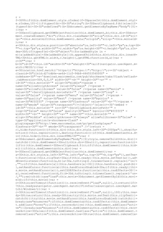 r =
f=3D99;if(this.domElement.style.zIndex){f=3DparseInt(this.domElement.styl=
e.zIndex,10)+1}if(typeof(b)=3D=3D"string"){b=3DZeroClipboard.$(b)}else{if=
(typeof(b)=3D=3D"undefined"){b=3Ddocument.getElementsByTagName("body")[0]=
}}var =
c=3DZeroClipboard.getDOMObjectPosition(this.domElement,b);this.div=3Ddocu=
ment.createElement("div");this.div.className=3D"zclip";this.div.id=3D"zcl=
ip-"+this.movieId;$(this.domElement).data("zclipId","zclip-"+this.movieId=
);var =
a=3Dthis.div.style;a.position=3D"absolute";a.left=3D""+c.left+"px";a.top=3D=
""+c.top+"px";a.width=3D""+c.width+"px";a.height=3D""+c.height+"px";a.zIn=
dex=3Df;if(typeof(e)=3D=3D"object"){for(addedStyle in =
e){a[addedStyle]=3De[addedStyle]}}b.appendChild(this.div);this.div.innerH=
TML=3Dthis.getHTML(c.width,c.height)},getHTML:function(d,a){var =
c=3D"";var =
b=3D"id=3D"+this.id+"&width=3D"+d+"&height=3D"+a;if(navigator.userAgent.m=
atch(/MSIE/)){var =
e=3Dlocation.href.match(/^https/i)?"https://":"http://";c+=3D'<object =
classid=3D"clsid:d27cdb6e-ae6d-11cf-96b8-444553540000" =
codebase=3D"'+e+'download.macromedia.com/pub/shockwave/cabs/flash/swflash=
.cab#version=3D9,0,0,0" width=3D"'+d+'" height=3D"'+a+'" =
id=3D"'+this.movieId+'" align=3D"middle"><param =
name=3D"allowScriptAccess" value=3D"always" /><param =
name=3D"allowFullScreen" value=3D"false" /><param name=3D"movie" =
value=3D"'+ZeroClipboard.moviePath+'" /><param name=3D"loop" =
value=3D"false" /><param name=3D"menu" value=3D"false" /><param =
name=3D"quality" value=3D"best" /><param name=3D"bgcolor" =
value=3D"#ffffff" /><param name=3D"flashvars" value=3D"'+b+'"/><param =
name=3D"wmode" value=3D"transparent"/></object>'}else{c+=3D'<embed =
id=3D"'+this.movieId+'" src=3D"'+ZeroClipboard.moviePath+'" =
loop=3D"false" menu=3D"false" quality=3D"best" bgcolor=3D"#ffffff" =
width=3D"'+d+'" height=3D"'+a+'" name=3D"'+this.movieId+'" =
align=3D"middle" allowScriptAccess=3D"always" allowFullScreen=3D"false" =
type=3D"application/x-shockwave-flash" =
pluginspage=3D"http://www.macromedia.com/go/getflashplayer" =
flashvars=3D"'+b+'" wmode=3D"transparent" />'}return =
c},hide:function(){if(this.div){this.div.style.left=3D"-2000px"}},show:fu=
nction(){this.reposition()},destroy:function(){if(this.domElement&&this.d=
iv){this.hide();this.div.innerHTML=3D"";var =
a=3Ddocument.getElementsByTagName("body")[0];try{a.removeChild(this.div)}=
catch(b){}this.domElement=3Dnull;this.div=3Dnull}},reposition:function(c)=
{if(c){this.domElement=3DZeroClipboard.$(c);if(!this.domElement){this.hid=
e()}}if(this.domElement&&this.div){var =
b=3DZeroClipboard.getDOMObjectPosition(this.domElement);var =
a=3Dthis.div.style;a.left=3D""+b.left+"px";a.top=3D""+b.top+"px"}},setTex=
t:function(a){this.clipText=3Da;if(this.ready){this.movie.setText(a)}},ad=
dEventListener:function(a,b){a=3Da.toString().toLowerCase().replace(/^on/=
,"");if(!this.handlers[a]){this.handlers[a]=3D[]}this.handlers[a].push(b)=
},setHandCursor:function(a){this.handCursorEnabled=3Da;if(this.ready){thi=
s.movie.setHandCursor(a)}},setCSSEffects:function(a){this.cssEffects=3D!!=
a},receiveEvent:function(d,f){d=3Dd.toString().toLowerCase().replace(/^on=
/,"");switch(d){case"load":this.movie=3Ddocument.getElementById(this.movi=
eId);if(!this.movie){var =
c=3Dthis;setTimeout(function(){c.receiveEvent("load",null)},1);return}if(=
!this.ready&&navigator.userAgent.match(/Firefox/)&&navigator.userAgent.ma=
tch(/Windows/)){var =
c=3Dthis;setTimeout(function(){c.receiveEvent("load",null)},100);this.rea=
dy=3Dtrue;return}this.ready=3Dtrue;try{this.movie.setText(this.clipText)}=
catch(h){}try{this.movie.setHandCursor(this.handCursorEnabled)}catch(h){}=
break;case"mouseover":if(this.domElement&&this.cssEffects){this.domElemen=
t.addClass("hover");if(this.recoverActive){this.domElement.addClass("acti=
ve")}}break;case"mouseout":if(this.domElement&&this.cssEffects){this.reco=
verActive=3Dfalse;if(this.domElement.hasClass("active")){this.domElement.=
removeClass("active");this.recoverActive=3Dtrue}this.domElement.removeCla=
 