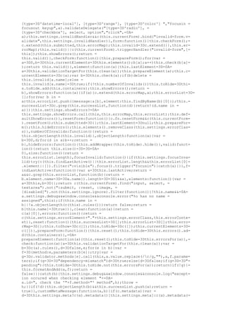 [type=3D'datetime-local'], [type=3D'range'], [type=3D'color'] ","focusin =
focusout keyup",a).validateDelegate("[type=3D'radio'], =
[type=3D'checkbox'], select, option","click",=0A=
a);this.settings.invalidHandler&&c(this.currentForm).bind("invalid-form.v=
alidate",this.settings.invalidHandler)},form:function(){this.checkForm();=
c.extend(this.submitted,this.errorMap);this.invalid=3Dc.extend({},this.er=
rorMap);this.valid()||c(this.currentForm).triggerHandler("invalid-form",[=
this]);this.showErrors();return =
this.valid()},checkForm:function(){this.prepareForm();for(var =
a=3D0,b=3Dthis.currentElements=3Dthis.elements();b[a];a++)this.check(b[a]=
);return this.valid()},element:function(a){this.lastElement=3D=0A=
a=3Dthis.validationTargetFor(this.clean(a));this.prepareElement(a);this.c=
urrentElements=3Dc(a);var b=3Dthis.check(a);if(b)delete =
this.invalid[a.name];else =
this.invalid[a.name]=3Dtrue;if(!this.numberOfInvalids())this.toHide=3Dthi=
s.toHide.add(this.containers);this.showErrors();return =
b},showErrors:function(a){if(a){c.extend(this.errorMap,a);this.errorList=3D=
[];for(var b in =
a)this.errorList.push({message:a[b],element:this.findByName(b)[0]});this.=
successList=3Dc.grep(this.successList,function(d){return!(d.name in =
a)})}this.settings.showErrors?=0A=
this.settings.showErrors.call(this,this.errorMap,this.errorList):this.def=
aultShowErrors()},resetForm:function(){c.fn.resetForm&&c(this.currentForm=
).resetForm();this.submitted=3D{};this.lastElement=3Dnull;this.prepareFor=
m();this.hideErrors();this.elements().removeClass(this.settings.errorClas=
s)},numberOfInvalids:function(){return =
this.objectLength(this.invalid)},objectLength:function(a){var =
b=3D0,d;for(d in a)b++;return =
b},hideErrors:function(){this.addWrapper(this.toHide).hide()},valid:funct=
ion(){return this.size()=3D=3D=0A=
0},size:function(){return =
this.errorList.length},focusInvalid:function(){if(this.settings.focusInva=
lid)try{c(this.findLastActive()||this.errorList.length&&this.errorList[0]=
.element||[]).filter(":visible").focus().trigger("focusin")}catch(a){}},f=
indLastActive:function(){var a=3Dthis.lastActive;return =
a&&c.grep(this.errorList,function(b){return =
b.element.name=3D=3Da.name}).length=3D=3D1&&a},elements:function(){var =
a=3Dthis,b=3D{};return c(this.currentForm).find("input, select, =
textarea").not(":submit, :reset, :image, =
[disabled]").not(this.settings.ignore).filter(function(){!this.name&&=0A=
a.settings.debug&&window.console&&console.error("%o has no name =
assigned",this);if(this.name in =
b||!a.objectLength(c(this).rules()))return false;return =
b[this.name]=3Dtrue})},clean:function(a){return =
c(a)[0]},errors:function(){return =
c(this.settings.errorElement+"."+this.settings.errorClass,this.errorConte=
xt)},reset:function(){this.successList=3D[];this.errorList=3D[];this.erro=
rMap=3D{};this.toShow=3Dc([]);this.toHide=3Dc([]);this.currentElements=3D=
c([])},prepareForm:function(){this.reset();this.toHide=3Dthis.errors().ad=
d(this.containers)},=0A=
prepareElement:function(a){this.reset();this.toHide=3Dthis.errorsFor(a)},=
check:function(a){a=3Dthis.validationTargetFor(this.clean(a));var =
b=3Dc(a).rules(),d=3Dfalse,e;for(e in b){var =
f=3D{method:e,parameters:b[e]};try{var =
g=3Dc.validator.methods[e].call(this,a.value.replace(/r/g,""),a,f.parame=
ters);if(g=3D=3D"dependency-mismatch")d=3Dtrue;else{d=3Dfalse;if(g=3D=3D"=
pending"){this.toHide=3Dthis.toHide.not(this.errorsFor(a));return}if(!g){=
this.formatAndAdd(a,f);return =
false}}}catch(h){this.settings.debug&&window.console&&console.log("except=
ion occured when checking element "+=0A=
a.id+", check the '"+f.method+"' method",h);throw =
h;}}if(!d){this.objectLength(b)&&this.successList.push(a);return =
true}},customMetaMessage:function(a,b){if(c.metadata){var =
d=3Dthis.settings.meta?c(a).metadata()[this.settings.meta]:c(a).metadata(=
 