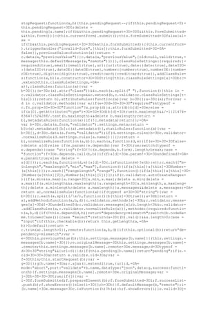 stopRequest:function(a,b){this.pendingRequest--;if(this.pendingRequest<0)=
this.pendingRequest=3D0;delete =
this.pending[a.name];if(b&&this.pendingRequest=3D=3D0&&this.formSubmitted=
&&this.form()){c(this.currentForm).submit();this.formSubmitted=3Dfalse}el=
se =
if(!b&&this.pendingRequest=3D=3D0&&this.formSubmitted){c(this.currentForm=
).triggerHandler("invalid-form",[this]);this.formSubmitted=3D=0A=
false}},previousValue:function(a){return =
c.data(a,"previousValue")||c.data(a,"previousValue",{old:null,valid:true,=
message:this.defaultMessage(a,"remote")})}},classRuleSettings:{required:{=
required:true},email:{email:true},url:{url:true},date:{date:true},dateISO=
:{dateISO:true},dateDE:{dateDE:true},number:{number:true},numberDE:{numbe=
rDE:true},digits:{digits:true},creditcard:{creditcard:true}},addClassRule=
s:function(a,b){a.constructor=3D=3DString?this.classRuleSettings[a]=3Db:c=
.extend(this.classRuleSettings,=0A=
a)},classRules:function(a){var =
b=3D{};(a=3Dc(a).attr("class"))&&c.each(a.split(" "),function(){this in =
c.validator.classRuleSettings&&c.extend(b,c.validator.classRuleSettings[t=
his])});return b},attributeRules:function(a){var b=3D{};a=3Dc(a);for(var =
d in c.validator.methods){var e;if(e=3Dd=3D=3D=3D"required"&&typeof =
c.fn.prop=3D=3D=3D"function"?a.prop(d):a.attr(d))b[d]=3De;else =
if(a[0].getAttribute("type")=3D=3D=3Dd)b[d]=3Dtrue}b.maxlength&&/-1|21474=
83647|524288/.test(b.maxlength)&&delete b.maxlength;return =
b},metadataRules:function(a){if(!c.metadata)return{};=0A=
var b=3Dc.data(a.form,"validator").settings.meta;return =
b?c(a).metadata()[b]:c(a).metadata()},staticRules:function(a){var =
b=3D{},d=3Dc.data(a.form,"validator");if(d.settings.rules)b=3Dc.validator=
.normalizeRule(d.settings.rules[a.name])||{};return =
b},normalizeRules:function(a,b){c.each(a,function(d,e){if(e=3D=3D=3Dfalse=
)delete a[d];else if(e.param||e.depends){var f=3Dtrue;switch(typeof =
e.depends){case "string":f=3D!!c(e.depends,b.form).length;break;case =
"function":f=3De.depends.call(b,b)}if(f)a[d]=3De.param!=3D=3Dundefined?=0A=
e.param:true;else delete =
a[d]}});c.each(a,function(d,e){a[d]=3Dc.isFunction(e)?e(b):e});c.each(["m=
inlength","maxlength","min","max"],function(){if(a[this])a[this]=3DNumber=
(a[this])});c.each(["rangelength","range"],function(){if(a[this])a[this]=3D=
[Number(a[this][0]),Number(a[this][1])]});if(c.validator.autoCreateRanges=
){if(a.min&&a.max){a.range=3D[a.min,a.max];delete a.min;delete =
a.max}if(a.minlength&&a.maxlength){a.rangelength=3D[a.minlength,a.maxleng=
th];delete a.minlength;delete a.maxlength}}a.messages&&delete a.messages;=0A=
return a},normalizeRule:function(a){if(typeof a=3D=3D"string"){var =
b=3D{};c.each(a.split(/s/),function(){b[this]=3Dtrue});a=3Db}return =
a},addMethod:function(a,b,d){c.validator.methods[a]=3Db;c.validator.messa=
ges[a]=3Dd!=3Dundefined?d:c.validator.messages[a];b.length<3&&c.validator=
.addClassRules(a,c.validator.normalizeRule(a))},methods:{required:functio=
n(a,b,d){if(!this.depend(d,b))return"dependency-mismatch";switch(b.nodeNa=
me.toLowerCase()){case "select":return(a=3Dc(b).val())&&a.length>0;case =
"input":if(this.checkable(b))return this.getLength(a,=0A=
b)>0;default:return =
c.trim(a).length>0}},remote:function(a,b,d){if(this.optional(b))return"de=
pendency-mismatch";var =
e=3Dthis.previousValue(b);this.settings.messages[b.name]||(this.settings.=
messages[b.name]=3D{});e.originalMessage=3Dthis.settings.messages[b.name]=
.remote;this.settings.messages[b.name].remote=3De.message;d=3Dtypeof =
d=3D=3D"string"&&{url:d}||d;if(this.pending[b.name])return"pending";if(e.=
old=3D=3D=3Da)return e.valid;e.old=3Da;var =
f=3Dthis;this.startRequest(b);var =
g=3D{};g[b.name]=3Da;c.ajax(c.extend(true,{url:d,=0A=
mode:"abort",port:"validate"+b.name,dataType:"json",data:g,success:functi=
on(h){f.settings.messages[b.name].remote=3De.originalMessage;var =
j=3Dh=3D=3D=3Dtrue;if(j){var =
i=3Df.formSubmitted;f.prepareElement(b);f.formSubmitted=3Di;f.successList=
.push(b);f.showErrors()}else{i=3D{};h=3Dh||f.defaultMessage(b,"remote");i=
[b.name]=3De.message=3Dc.isFunction(h)?h(a):h;f.showErrors(i)}e.valid=3Dj=
 