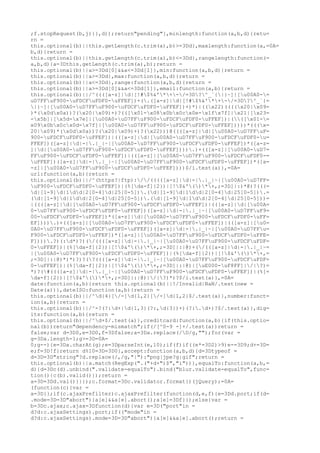 ;f.stopRequest(b,j)}},d));return"pending"},minlength:function(a,b,d){retu=
rn =
this.optional(b)||this.getLength(c.trim(a),b)>=3Dd},maxlength:function(a,=0A=
b,d){return =
this.optional(b)||this.getLength(c.trim(a),b)<=3Dd},rangelength:function(=
a,b,d){a=3Dthis.getLength(c.trim(a),b);return =
this.optional(b)||a>=3Dd[0]&&a<=3Dd[1]},min:function(a,b,d){return =
this.optional(b)||a>=3Dd},max:function(a,b,d){return =
this.optional(b)||a<=3Dd},range:function(a,b,d){return =
this.optional(b)||a>=3Dd[0]&&a<=3Dd[1]},email:function(a,b){return =
this.optional(b)||/^((([a-z]|d|[!#$%&'*+-/=3D?^_`{|}~]|[u00A0-=
uD7FFuF900-uFDCFuFDF0-uFFEF])+(.([a-z]|d|[!#$%&'*+-/=3D?^_`{=
|}~]|[u00A0-uD7FFuF900-uFDCFuFDF0-uFFEF])+)*)|((x22)((((x20|x09=
)*(x0dx0a))?(x20|x09)+)?(([x01-x08x0bx0cx0e-x1fx7f]|x21|[x23=
-x5b]|[x5d-x7e]|[u00A0-uD7FFuF900-uFDCFuFDF0-uFFEF])|(([x01-=
x09x0bx0cx0d-x7f]|[u00A0-uD7FFuF900-uFDCFuFDF0-uFFEF]))))*(((x=
20|x09)*(x0dx0a))?(x20|x09)+)?(x22)))@((([a-z]|d|[u00A0-uD7FFuF=
900-uFDCFuFDF0-uFFEF])|(([a-z]|d|[u00A0-uD7FFuF900-uFDCFuFDF0-u=
FFEF])([a-z]|d|-|.|_|~|[u00A0-uD7FFuF900-uFDCFuFDF0-uFFEF])*([a-z=
]|d|[u00A0-uD7FFuF900-uFDCFuFDF0-uFFEF]))).)+(([a-z]|[u00A0-uD7=
FFuF900-uFDCFuFDF0-uFFEF])|(([a-z]|[u00A0-uD7FFuF900-uFDCFuFDF0-=
uFFEF])([a-z]|d|-|.|_|~|[u00A0-uD7FFuF900-uFDCFuFDF0-uFFEF])*([a=
-z]|[u00A0-uD7FFuF900-uFDCFuFDF0-uFFEF])))$/i.test(a)},=0A=
url:function(a,b){return =
this.optional(b)||/^(https?|ftp)://(((([a-z]|d|-|.|_|~|[u00A0-uD7FF=
uF900-uFDCFuFDF0-uFFEF])|(%[da-f]{2})|[!$&'()*+,;=3D]|:)*@)?(((=
d|[1-9]d|1dd|2[0-4]d|25[0-5]).(d|[1-9]d|1dd|2[0-4]d|25[0-5]).=
(d|[1-9]d|1dd|2[0-4]d|25[0-5]).(d|[1-9]d|1dd|2[0-4]d|25[0-5]))=
|((([a-z]|d|[u00A0-uD7FFuF900-uFDCFuFDF0-uFFEF])|(([a-z]|d|[u00A=
0-uD7FFuF900-uFDCFuFDF0-uFFEF])([a-z]|d|-|.|_|~|[u00A0-uD7FFuF9=
00-uFDCFuFDF0-uFFEF])*([a-z]|d|[u00A0-uD7FFuF900-uFDCFuFDF0-uFF=
EF]))).)+(([a-z]|[u00A0-uD7FFuF900-uFDCFuFDF0-uFFEF])|(([a-z]|[u0=
0A0-uD7FFuF900-uFDCFuFDF0-uFFEF])([a-z]|d|-|.|_|~|[u00A0-uD7FFu=
F900-uFDCFuFDF0-uFFEF])*([a-z]|[u00A0-uD7FFuF900-uFDCFuFDF0-uFFE=
F]))).?)(:d*)?)(/((([a-z]|d|-|.|_|~|[u00A0-uD7FFuF900-uFDCFuFDF=
0-uFFEF])|(%[da-f]{2})|[!$&'()*+,;=3D]|:|@)+(/(([a-z]|d|-|.|_|~=
|[u00A0-uD7FFuF900-uFDCFuFDF0-uFFEF])|(%[da-f]{2})|[!$&'()*+,=
;=3D]|:|@)*)*)?)?(?((([a-z]|d|-|.|_|~|[u00A0-uD7FFuF900-uFDCFuFDF=
0-uFFEF])|(%[da-f]{2})|[!$&'()*+,;=3D]|:|@)|[uE000-uF8FF]|/|?)=
*)?(#((([a-z]|d|-|.|_|~|[u00A0-uD7FFuF900-uFDCFuFDF0-uFFEF])|(%[=
da-f]{2})|[!$&'()*+,;=3D]|:|@)|/|?)*)?$/i.test(a)},=0A=
date:function(a,b){return this.optional(b)||!/Invalid|NaN/.test(new =
Date(a))},dateISO:function(a,b){return =
this.optional(b)||/^d{4}[/-]d{1,2}[/-]d{1,2}$/.test(a)},number:funct=
ion(a,b){return =
this.optional(b)||/^-?(?:d+|d{1,3}(?:,d{3})+)(?:.d+)?$/.test(a)},dig=
its:function(a,b){return =
this.optional(b)||/^d+$/.test(a)},creditcard:function(a,b){if(this.optio=
nal(b))return"dependency-mismatch";if(/[^0-9 -]+/.test(a))return =
false;var d=3D0,e=3D0,f=3Dfalse;a=3Da.replace(/D/g,"");for(var =
g=3Da.length-1;g>=3D=0A=
0;g--){e=3Da.charAt(g);e=3DparseInt(e,10);if(f)if((e*=3D2)>9)e-=3D9;d+=3D=
e;f=3D!f}return d%10=3D=3D0},accept:function(a,b,d){d=3Dtypeof =
d=3D=3D"string"?d.replace(/,/g,"|"):"png|jpe?g|gif";return =
this.optional(b)||a.match(RegExp(".("+d+")$","i"))},equalTo:function(a,b,=
d){d=3Dc(d).unbind(".validate-equalTo").bind("blur.validate-equalTo",func=
tion(){c(b).valid()});return =
a=3D=3Dd.val()}}});c.format=3Dc.validator.format})(jQuery);=0A=
(function(c){var =
a=3D{};if(c.ajaxPrefilter)c.ajaxPrefilter(function(d,e,f){e=3Dd.port;if(d=
.mode=3D=3D"abort"){a[e]&&a[e].abort();a[e]=3Df}});else{var =
b=3Dc.ajax;c.ajax=3Dfunction(d){var e=3D("port"in =
d?d:c.ajaxSettings).port;if(("mode"in =
d?d:c.ajaxSettings).mode=3D=3D"abort"){a[e]&&a[e].abort();return =
 