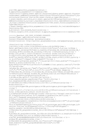 a[e]=3Db.apply(this,arguments)}return =
b.apply(this,arguments)}}})(jQuery);=0A=
(function(c){!jQuery.event.special.focusin&&!jQuery.event.special.focusou=
t&&document.addEventListener&&c.each({focus:"focusin",blur:"focusout"},fu=
nction(a,b){function d(e){e=3Dc.event.fix(e);e.type=3Db;return =
c.event.handle.call(this,e)}c.event.special[b]=3D{setup:function(){this.a=
ddEventListener(a,d,true)},teardown:function(){this.removeEventListener(a=
,d,true)},handler:function(e){arguments[0]=3Dc.event.fix(e);arguments[0].=
type=3Db;return =
c.event.handle.apply(this,arguments)}}});c.extend(c.fn,{validateDelegate:=
function(a,=0A=
b,d){return this.bind(b,function(e){var =
f=3Dc(e.target);if(f.is(a))return d.apply(f,arguments)})}})})(jQuery);=0A=

------=_NextPart_000_0000_01CDCB0F.05D92FC0
Content-Type: application/octet-stream
Content-Transfer-Encoding: quoted-printable
Content-Location: http://partner.googleadservices.com/gampad/google_service.js

(function(){var f=3Dnull;function =
j(a){this.t=3D{};this.tick=3Dfunction(a,c,d){d=3Dd?d:(new =
Date).getTime();this.t[a]=3D[d,c]};this.tick("start",f,a)}var k=3Dnew =
j;window.GA_jstiming=3D{Timer:j,load:k};if(window.GA_jstiming){window.GA_=
jstiming.d=3D{};window.GA_jstiming.i=3D1;var l=3Dfunction(a,b,c){var =
d=3Da.t[b],e=3Da.t.start;if(d&&(e||c))return d=3Da.t[b][0],e=3Dvoid =
0!=3Dc?c:e[0],d-e};window.GA_jstiming.report=3Dfunction(a,b,c){var =
d=3D"";a.h&&(d+=3D"&"+a.h);var e=3Da.t,h=3De.start,u=3D[],n=3D[],g;for(g =
in e)if("start"!=3Dg&&0!=3Dg.indexOf("_")){var =
p=3De[g][1];p?e[p]&&n.push(g+"."+l(a,g,e[p][0])):h&&u.push(g+"."+l(a,g))}=
delete e.start;if(b)for(var v in =
b)d+=3D"&"+v+"=3D"+b[v];a=3D[c?c:"{{SCHEME}}//csi.gstatic.com/csi","?v=3D=
3","&s=3D"+=0A=
(window.GA_jstiming.sn||"gam")+"&action=3D",a.name,n.length?"&it=3D"+n.jo=
in(","):"","",d,"&rt=3D",u.join(",")].join("");b=3Dnew Image;var =
w=3Dwindow.GA_jstiming.i++;window.GA_jstiming.d[w]=3Db;b.onload=3Db.onerr=
or=3Dfunction(){delete window.GA_jstiming.d[w]};b.src=3Da;b=3Df;return =
a}};var m=3Dthis,q=3Dfunction(a,b){var =
c,d=3Db,e=3Da.split(".");c=3Dc||m;!(e[0]in =
c)&&c.execScript&&c.execScript("var "+e[0]);for(var =
h;e.length&&(h=3De.shift());)!e.length&&void =
0!=3D=3Dd?c[h]=3Dd:c=3Dc[h]?c[h]:c[h]=3D{}},s=3Dfunction(a){var =
b=3Dr;function =
c(){}c.prototype=3Db.prototype;a.k=3Db.prototype;a.prototype=3Dnew =
c};var =
t=3D/^([w-]+.)*([w-]{2,})(:[0-9]+)?$/,x=3Dfunction(a,b){if(!a)return =
b;var c=3Da.match(t);return c?c[0]:b};var =
y,z=3D"false",A=3D!1,B=3Dy=3D/^true$/.test(z)?!0:/^false$/.test(z)?!1:A;v=
ar C=3Dfunction(){return x("","pubads.g.doubleclick.net")};var =
D;D||x("","pagead2.googlesyndication.com");var =
E=3Dfunction(a){this.c=3D[];this.b=3D{};for(var =
b=3D0,c=3Darguments.length;b<c;++b)this.b[arguments[b]]=3D""};E.prototype=
.j=3Dfunction(a){return =
this.b.hasOwnProperty(a)?this.b[a]:""};E.prototype.geil=3DE.prototype.j;f=
unction F(a){var b=3D"adsense";if(!a||!("string"=3D=3Dtypeof =
a&&0<a.length)||b=3D=3Df)a=3Df;else{var =
c=3Dwindow.GS_googleServiceIds_[b];c=3D=3Df&&(c=3D"adsense"=3D=3Db?new =
G:new =
H,window.GS_googleServiceIds_[b]=3Dc);b:{for(b=3D0;b<c.a.length;b++)if(a=3D=
=3Dc.a[b])break b;c.a[c.a.length]=3Da}a=3Dc}return =
a}q("GS_googleAddAdSenseService",F);function I(){for(var a in =
window.GS_googleServiceIds_){var =
b=3Dwindow.GS_googleServiceIds_[a];"function"!=3Dtypeof =
b&&b.enable()}}q("GS_googleEnableAllServices",I);=0A=
function =
 