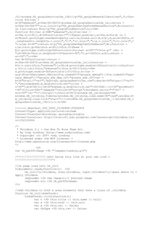 J(){window.GS_googleServiceIds_=3D{}}q("GS_googleResetAllServices",J);fun=
ction K(){var =
a=3D"adsense",a=3Da=3D=3Df?f:window.GS_googleServiceIds_[a];return =
a=3Da=3D=3Df?"":a.a.join()}q("GS_googleGetIdsForAdSenseService",K);functi=
on L(a){return M(a)}q("GS_googleFindService",L);=0A=
function N(){var a=3DM("adsense"),b;if(a){var =
a=3Da.f,c=3D[],d=3Dfunction(a){""!=3Da&&c.push(a)},e=3Da.b;for(b in =
e)Object.prototype.hasOwnProperty.call(e,b)&&d.call(f,e[b],b,e);b=3D0<a.c=
.length&&0<c.length?a.c.join(",")+","+c.join(","):a.c.join(",")+c.join(",=
")}else b=3D"";return b}q("GS_googleGetExpIdsForAdSense",N);function =
r(a){this.g=3Da;this.a=3D[];this.f=3Dnew =
E}r.prototype.toString=3Dfunction(){for(var a=3D"["+this.g+" ids: =
",b=3D0;b<this.a.length;b++)0<b&&(a+=3D","),a+=3Dthis.a[b];return =
a+=3D"]"};=0A=
var M=3Dfunction(a){return =
a=3Da=3D=3Df?f:window.GS_googleServiceIds_[a]};function =
H(){r.call(this,"unknown")}s(H);H.prototype.enable=3Dfunction(){};functio=
n G(){r.call(this,"adsense");this.e=3D!1}s(G);=0A=
G.prototype.enable=3Dfunction(){if(!this.e){var =
a;a=3D(a=3Ddocument.URL)&&(0<a.indexOf("?google_debug")||0<a.indexOf("&go=
ogle_debug"))?"google_ads_dbg.js":"google_ads.js";var =
b=3D"http://"+x("","partner.googleadservices.com");B&&(b=3D"https://"+x("=
","securepubads.g.doubleclick.net"));var =
c=3D"",d;d=3DC();(d=3D"pubads.g.doubleclick.net"=3D=3Dd)||(c=3D"?prodhost=
=3D"+C());a=3Db+"/gampad/"+a+c;b=3D"script";document.write("<"+b+' =
src=3D"'+a+'"></script>');this.e=3D!0;window.GA_jstiming&&=0A=
window.GA_jstiming.Timer&&(window.GA_jstiming.load.name=3D"load",window.G=
A_jstiming.load.tick("start"))}};window.GS_googleServiceIds_||(window.GS_=
googleServiceIds_=3D{});})()=0A=

------=_NextPart_000_0000_01CDCB0F.05D92FC0
Content-Type: application/octet-stream
Content-Transfer-Encoding: quoted-printable
Content-Location: http://static01.edu.glogster.com/javascript/thickbox.js?
v=1352102904

/*
 * Thickbox 3.1 - One Box To Rule Them All.
 * By Cody Lindley (http://www.codylindley.com)
 * Copyright (c) 2007 cody lindley
 * Licensed under the MIT License: =
http://www.opensource.org/licenses/mit-license.php
*/
             =20
var tb_pathToImage =3D "/images/loading.gif";

/*!!!!!!!!!!!!!!!!! edit below this line at your own risk =
!!!!!!!!!!!!!!!!!!!!!!!*/

//on page load call tb_init
$(document).ready(function(){ =20
      tb_init('a.thickbox, area.thickbox, input.thickbox');//pass where to =
apply thickbox
      imgLoader =3D new Image();// preload image
      imgLoader.src =3D tb_pathToImage;
});

//add thickbox to href & area elements that have a class of .thickbox
function tb_init(domChunk){
      $(domChunk).click(function(){
            var t =3D this.title || this.name || null;
            var a =3D this.href || this.alt;
            var g =3D this.rel || false;
            var tbType =3D this.rev || false;
 