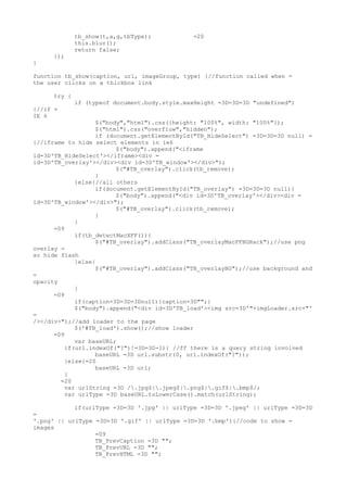 tb_show(t,a,g,tbType);           =20
              this.blur();
              return false;
      });
}

function tb_show(caption, url, imageGroup, type) {//function called when =
the user clicks on a thickbox link

      try {
              if (typeof document.body.style.maxHeight =3D=3D=3D "undefined")
{//if =
IE 6
                   $("body","html").css({height: "100%", width: "100%"});
                   $("html").css("overflow","hidden");
                   if (document.getElementById("TB_HideSelect") =3D=3D=3D null) =
{//iframe to hide select elements in ie6
                         $("body").append("<iframe
id=3D'TB_HideSelect'></iframe><div =
id=3D'TB_overlay'></div><div id=3D'TB_window'></div>");
                         $("#TB_overlay").click(tb_remove);
                   }
             }else{//all others
                   if(document.getElementById("TB_overlay") =3D=3D=3D null){
                         $("body").append("<div id=3D'TB_overlay'></div><div =
id=3D'TB_window'></div>");
                         $("#TB_overlay").click(tb_remove);
                   }
             }
      =09
             if(tb_detectMacXFF()){
                   $("#TB_overlay").addClass("TB_overlayMacFFBGHack");//use png
overlay =
so hide flash
             }else{
                   $("#TB_overlay").addClass("TB_overlayBG");//use background and
=
opacity
             }
      =09
             if(caption=3D=3D=3Dnull){caption=3D"";}
             $("body").append("<div id=3D'TB_load'><img src=3D'"+imgLoader.src+"'
=
/></div>");//add loader to the page
             $('#TB_load').show();//show loader
      =09
             var baseURL;
          if(url.indexOf("?")!=3D=3D-1){ //ff there is a query string involved
                   baseURL =3D url.substr(0, url.indexOf("?"));
          }else{=20
                   baseURL =3D url;
          }
        =20
          var urlString =3D /.jpg$|.jpeg$|.png$|.gif$|.bmp$/;
          var urlType =3D baseURL.toLowerCase().match(urlString);

            if(urlType =3D=3D '.jpg' || urlType =3D=3D '.jpeg' || urlType =3D=3D
=
'.png' || urlType =3D=3D '.gif' || urlType =3D=3D '.bmp'){//code to show =
images
                  =09
                  TB_PrevCaption =3D "";
                  TB_PrevURL =3D "";
                  TB_PrevHTML =3D "";
 