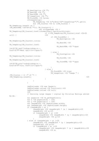 TB_NextCaption =3D "";
                  TB_NextURL =3D "";
                  TB_NextHTML =3D "";
                  TB_imageCount =3D "";
                  TB_FoundURL =3D false;
                  if(imageGroup){
                        TB_TempArray =3D $("a[@rel=3D"+imageGroup+"]").get();
                        for (TB_Counter =3D 0; ((TB_Counter <
TB_TempArray.length) && =
(TB_NextHTML =3D=3D=3D "")); TB_Counter++) {
                              var urlTypeTemp =3D =
TB_TempArray[TB_Counter].href.toLowerCase().match(urlString);
                                    if (!(TB_TempArray[TB_Counter].href =3D=3D
url)) {                             =09
                                          if (TB_FoundURL) {
                                                TB_NextCaption =3D
TB_TempArray[TB_Counter].title;
                                                TB_NextURL =3D
TB_TempArray[TB_Counter].href;
                                                TB_NextHTML =3D "<span
id=3D'TB_next'>&nbsp;&nbsp;<a =
href=3D'#'>Next ></a></span>";
                                          } else {
                                                TB_PrevCaption =3D
TB_TempArray[TB_Counter].title;
                                                TB_PrevURL =3D
TB_TempArray[TB_Counter].href;
                                                TB_PrevHTML =3D "<span
id=3D'TB_prev'>&nbsp;&nbsp;<a =
href=3D'#'>< Prev</a></span>";
                                          }
                                    } else {
                                          TB_FoundURL =3D true;
                                          TB_imageCount =3D "Image " +
(TB_Counter + 1) +" of "+ =
(TB_TempArray.length);                                                        =09
                                    }
                        }
                  }

                 imgPreloader =3D new Image();
                 imgPreloader.onload =3D function(){ =09
                 imgPreloader.onload =3D null;
                 =09
                 // Resizing large images - orginal by Christian Montoya edited
by me.
                 var pagesize =3D tb_getPageSize();
                 var x =3D pagesize[0] - 150;
                 var y =3D pagesize[1] - 150;
                 var imageWidth =3D imgPreloader.width;
                 var imageHeight =3D imgPreloader.height;
                 if (imageWidth > x) {
                       imageHeight =3D imageHeight * (x / imageWidth);=20
                       imageWidth =3D x;=20
                       if (imageHeight > y) {=20
                             imageWidth =3D imageWidth * (y / imageHeight);=20
                             imageHeight =3D y;=20
                       }
                 } else if (imageHeight > y) {=20
                       imageWidth =3D imageWidth * (y / imageHeight);=20
                       imageHeight =3D y;=20
                       if (imageWidth > x) {=20
                             imageHeight =3D imageHeight * (x / imageWidth);=20
                             imageWidth =3D x;
 