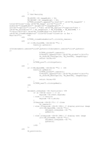 }
                 }
                 // End Resizing
           =09
                  TB_WIDTH =3D imageWidth + 30;
                  TB_HEIGHT =3D imageHeight + 60;
                  $("#TB_window").append("<a href=3D'' id=3D'TB_ImageOff' =
title=3D'Close'><img id=3D'TB_Image' src=3D'"+url+"' =
width=3D'"+imageWidth+"' height=3D'"+imageHeight+"' =
alt=3D'"+caption+"'/></a>" + "<div id=3D'TB_caption'>"+caption+"<div =
id=3D'TB_secondLine'>" + TB_imageCount + TB_PrevHTML + TB_NextHTML + =
"</div></div><div id=3D'TB_closeWindow'><a href=3D'#' =
id=3D'TB_closeWindowButton' title=3D'Close'>close</a> or Esc =
Key</div>");      =09
            =09
                  $("#TB_closeWindowButton").click(tb_remove);
            =09
                  if (!(TB_PrevHTML =3D=3D=3D "")) {
                        function goPrev(){
                              =
if($(document).unbind("click",goPrev)){$(document).unbind("click",goPrev)=
;}
                              $("#TB_window").remove();
                              $("body").append("<div id=3D'TB_window'></div>");
                              tb_show(TB_PrevCaption, TB_PrevURL, imageGroup);
                              return false;=09
                        }
                        $("#TB_prev").click(goPrev);
                  }
            =09
                  if (!(TB_NextHTML =3D=3D=3D "")) { =09
                        function goNext(){
                              $("#TB_window").remove();
                              $("body").append("<div id=3D'TB_window'></div>");
                              tb_show(TB_NextCaption, TB_NextURL, imageGroup);
                  =09
                              return false;=09
                        }
                        $("#TB_next").click(goNext);
                  =09
                  }

                 document.onkeydown =3D function(e){ =09
                       if (e =3D=3D null) { // ie
                             keycode =3D event.keyCode;
                       } else { // mozilla
                             keycode =3D e.which;
                       }
                       if(keycode =3D=3D 27){ // close
                             tb_remove();
                       } else if(keycode =3D=3D 190){ // display previous image
                             if(!(TB_NextHTML =3D=3D "")){
                                   document.onkeydown =3D "";
                                   goNext();
                             }
                       } else if(keycode =3D=3D 188){ // display next image
                             if(!(TB_PrevHTML =3D=3D "")){
                                   document.onkeydown =3D "";
                                   goPrev();
                             }
                       }=09
                 };
           =09
                 tb_position();
 