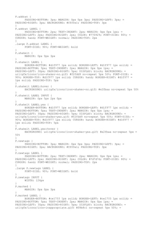 P.addcat {
      PADDING-BOTTOM: 3px; MARGIN: 0px 0px 3px; PADDING-LEFT: 3px; =
PADDING-RIGHT: 3px; BACKGROUND: #ffffe1; PADDING-TOP: 3px
}
P.addcat LABEL {
      PADDING-BOTTOM: 2px; TEXT-INDENT: 2px; MARGIN: 0px 0px 1px; =
PADDING-LEFT: 2px; PADDING-RIGHT: 2px; COLOR: #770929; FONT-SIZE: 80%; =
CURSOR: hand; FONT-WEIGHT: normal; PADDING-TOP: 2px
}
.large P.addcat LABEL {
      FONT-SIZE: 90%; FONT-WEIGHT: bold
}
P.shakeit {
      MARGIN: 0px 0px 3px
}
P.shakeit LABEL {
      BORDER-BOTTOM: #d1f977 1px solid; BORDER-LEFT: #d1f977 1px solid; =
PADDING-BOTTOM: 5px; TEXT-INDENT: 2px; MARGIN: 0px 0px 1px; =
PADDING-LEFT: 30px; PADDING-RIGHT: 5px; DISPLAY: block; BACKGROUND: =
url(gfx/icons/icon-shaker-no.gif) #f2fdd9 no-repeat 5px 50%; FONT-SIZE: =
90%; BORDER-TOP: #d1f977 1px solid; CURSOR: hand; BORDER-RIGHT: #d1f977 =
1px solid; PADDING-TOP: 5px
}
P.shakeit LABEL:hover {
      BACKGROUND: url(gfx/icons/icon-shaker-no.gif) #e2fbaa no-repeat 5px 50%
}
P.shakeit LABEL INPUT {
      MARGIN: 0px 5px 2px 0px
}
P.shakeit LABEL.yes {
      BORDER-BOTTOM: #d1f977 1px solid; BORDER-LEFT: #d1f977 1px solid; =
PADDING-BOTTOM: 5px; TEXT-INDENT: 2px; MARGIN: 0px 0px 1px; =
PADDING-LEFT: 30px; PADDING-RIGHT: 5px; DISPLAY: block; BACKGROUND: =
url(gfx/icons/icon-shaker-yes.gif) #f2fdd9 no-repeat 5px 50%; FONT-SIZE: =
90%; BORDER-TOP: #d1f977 1px solid; CURSOR: hand; BORDER-RIGHT: #d1f977 =
1px solid; PADDING-TOP: 5px
}
P.shakeit LABEL.yes:hover {
      BACKGROUND: url(gfx/icons/icon-shaker-yes.gif) #e2fbaa no-repeat 5px =
50%
}
P.newtags {
      PADDING-BOTTOM: 3px; MARGIN: 0px 0px 3px; PADDING-LEFT: 3px; =
PADDING-RIGHT: 3px; BACKGROUND: #ffffe1; PADDING-TOP: 3px
}
P.newtags LABEL {
      PADDING-BOTTOM: 2px; TEXT-INDENT: 2px; MARGIN: 0px 0px 1px; =
PADDING-LEFT: 2px; PADDING-RIGHT: 2px; COLOR: #7d7d7d; FONT-SIZE: 80%; =
CURSOR: hand; FONT-WEIGHT: normal; PADDING-TOP: 2px
}
.large P.newtags LABEL {
      FONT-SIZE: 90%; FONT-WEIGHT: bold
}
P.newtags INPUT {
      WIDTH: 126px
}
P.marked {
      MARGIN: 0px 0px 3px
}
P.marked LABEL {
      BORDER-BOTTOM: #ce1733 1px solid; BORDER-LEFT: #ce1733 1px solid; =
PADDING-BOTTOM: 5px; TEXT-INDENT: 2px; MARGIN: 0px 0px 1px; =
PADDING-LEFT: 30px; PADDING-RIGHT: 5px; DISPLAY: block; BACKGROUND: =
url(gfx/icons/icon-inappropriate.gif) #f8b8c1 no-repeat 5px 50%; =
 