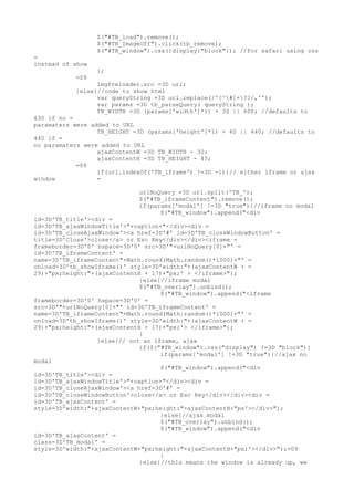 $("#TB_load").remove();
                  $("#TB_ImageOff").click(tb_remove);
                  $("#TB_window").css({display:"block"}); //for safari using css
=
instead of show
                  };
           =09
                 imgPreloader.src =3D url;
           }else{//code to show html
                 var queryString =3D url.replace(/^[^#]+??/,'');
                 var params =3D tb_parseQuery( queryString );
                 TB_WIDTH =3D (params['width']*1) + 30 || 600; //defaults to
630 if no =
paramaters were added to URL
                  TB_HEIGHT =3D (params['height']*1) + 40 || 440; //defaults to
440 if =
no paramaters were added to URL
                  ajaxContentW =3D TB_WIDTH - 30;
                  ajaxContentH =3D TB_HEIGHT - 45;
            =09
                  if(url.indexOf('TB_iframe') !=3D -1){// either iframe or ajax
window            =

                             urlNoQuery =3D url.split('TB_');
                             $("#TB_iframeContent").remove();
                             if(params['modal'] !=3D "true"){//iframe no modal
                                   $("#TB_window").append("<div
id=3D'TB_title'><div =
id=3D'TB_ajaxWindowTitle'>"+caption+"</div><div =
id=3D'TB_closeAjaxWindow'><a href=3D'#' id=3D'TB_closeWindowButton' =
title=3D'Close'>close</a> or Esc Key</div></div><iframe =
frameborder=3D'0' hspace=3D'0' src=3D'"+urlNoQuery[0]+"' =
id=3D'TB_iframeContent' =
name=3D'TB_iframeContent"+Math.round(Math.random()*1000)+"' =
onload=3D'tb_showIframe()' style=3D'width:"+(ajaxContentW + =
29)+"px;height:"+(ajaxContentH + 17)+"px;' > </iframe>");
                              }else{//iframe modal
                              $("#TB_overlay").unbind();
                                    $("#TB_window").append("<iframe
frameborder=3D'0' hspace=3D'0' =
src=3D'"+urlNoQuery[0]+"' id=3D'TB_iframeContent' =
name=3D'TB_iframeContent"+Math.round(Math.random()*1000)+"' =
onload=3D'tb_showIframe()' style=3D'width:"+(ajaxContentW + =
29)+"px;height:"+(ajaxContentH + 17)+"px;'> </iframe>");
                              }
                  }else{// not an iframe, ajax
                              if($("#TB_window").css("display") !=3D "block"){
                                    if(params['modal'] !=3D "true"){//ajax no
modal
                                    $("#TB_window").append("<div
id=3D'TB_title'><div =
id=3D'TB_ajaxWindowTitle'>"+caption+"</div><div =
id=3D'TB_closeAjaxWindow'><a href=3D'#' =
id=3D'TB_closeWindowButton'>close</a> or Esc Key</div></div><div =
id=3D'TB_ajaxContent' =
style=3D'width:"+ajaxContentW+"px;height:"+ajaxContentH+"px'></div>");
                                    }else{//ajax modal
                                    $("#TB_overlay").unbind();
                                    $("#TB_window").append("<div
id=3D'TB_ajaxContent' =
class=3D'TB_modal' =
style=3D'width:"+ajaxContentW+"px;height:"+ajaxContentH+"px;'></div>");=09
                                    }
                              }else{//this means the window is already up, we
 