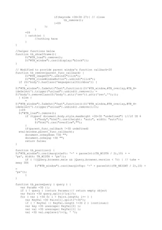 if(keycode =3D=3D 27){ // close
                             tb_remove();
                       }=09
                 };
           }
     =09
     } catch(e) {
           //nothing here
     }
}

//helper functions below
function tb_showIframe(){
      $("#TB_load").remove();
      $("#TB_window").css({display:"block"});
}

// Modified to provide parent window's function callback=20
function tb_remove(parent_func_callback) {
      $("#TB_imageOff").unbind("click");
      $("#TB_closeWindowButton").unbind("click");
  if ($('body').hasClass('megaspecialthickbox')) {
      =
$("#TB_window").fadeOut("fast",function(){$('#TB_window,#TB_overlay,#TB_H=
ideSelect').trigger("unload").unbind().remove(); =
$('body').removeClass($('body').attr('rev')).attr('rev','');});
  } else {
      =
$("#TB_window").fadeOut("fast",function(){$('#TB_window,#TB_overlay,#TB_H=
ideSelect').trigger("unload").unbind().remove();});
  }=09
  $("#TB_load").remove();
      if (typeof document.body.style.maxHeight =3D=3D "undefined") {//if IE 6
            $("body","html").css({height: "auto", width: "auto"});
            $("html").css("overflow","");
      }
      if(parent_func_callback !=3D undefined)
  eval(window.parent_func_callback);
      document.onkeydown =3D "";
      document.onkeyup =3D "";
      return false;
}

function tb_position() {
$("#TB_window").css({marginLeft: '-' + parseInt((TB_WIDTH / 2),10) + =
'px', width: TB_WIDTH + 'px'});
      if ( !(jQuery.browser.msie && jQuery.browser.version < 7)) { // take =
away IE6
            $("#TB_window").css({marginTop: '-' + parseInt((TB_HEIGHT / 2),10) +
=
'px'});
      }
}

function tb_parseQuery ( query ) {
   var Params =3D {};
   if ( ! query ) {return Params;}// return empty object
   var Pairs =3D query.split(/[;&]/);
   for ( var i =3D 0; i < Pairs.length; i++ ) {
      var KeyVal =3D Pairs[i].split('=3D');
      if ( ! KeyVal || KeyVal.length !=3D 2 ) {continue;}
      var key =3D unescape( KeyVal[0] );
      var val =3D unescape( KeyVal[1] );
      val =3D val.replace(/+/g, ' ');
 