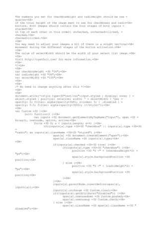 The numbers you set for checkboxHeight and radioHeight should be one =
quarter=0A=
of the total height of the image want to use for checkboxes and radio=0A=
buttons. Both images should contain the four stages of both inputs =
stacked=0A=
on top of each other in this order: unchecked, unchecked-clicked, =
checked,=0A=
checked-clicked.=0A=
=0A=
You may need to adjust your images a bit if there is a slight vertical=0A=
movement during the different stages of the button activation.=0A=
=0A=
The value of selectWidth should be the width of your select list image.=0A=
=0A=
Visit http://ryanfait.com/ for more information.=0A=
=0A=
*/=0A=
=0A=
var checkboxHeight =3D "36";=0A=
var radioHeight =3D "36";=0A=
var selectWidth =3D "330";=0A=
=0A=
=0A=
/* No need to change anything after this */=0A=
=0A=
=0A=
document.write('<style type=3D"text/css">input.styled { display: none; } =
select.styled { position: relative; width: ' + selectWidth + 'px; =
opacity: 0; filter: alpha(opacity=3D0); z-index: 5; } .disabled { =
opacity: 0.5; filter: alpha(opacity=3D50); }</style>');=0A=
=0A=
var Custom =3D {=0A=
      init: function() {=0A=
            var inputs =3D document.getElementsByTagName("input"), span =3D =
Array(), textnode, option, active;=0A=
            for(a =3D 0; a < inputs.length; a++) {=0A=
                  if((inputs[a].type =3D=3D "checkbox" || inputs[a].type =3D=3D
=
"radio") && inputs[a].className =3D=3D "styled") {=0A=
                        span[a] =3D document.createElement("span");=0A=
                        span[a].className =3D inputs[a].type;=0A=
=0A=
                        if(inputs[a].checked =3D=3D true) {=0A=
                              if(inputs[a].type =3D=3D "checkbox") {=0A=
                                    position =3D "0 -" + (checkboxHeight*2) +
"px";=0A=
                                    span[a].style.backgroundPosition =3D
position;=0A=
                              } else {=0A=
                                    position =3D "0 -" + (radioHeight*2) +
"px";=0A=
                                    span[a].style.backgroundPosition =3D
position;=0A=
                              }=0A=
                        }=0A=
                        inputs[a].parentNode.insertBefore(span[a],
inputs[a]);=0A=
                        inputs[a].onchange =3D Custom.clear;=0A=
                        if(!inputs[a].getAttribute("disabled")) {=0A=
                              span[a].onmousedown =3D Custom.pushed;=0A=
                              span[a].onmouseup =3D Custom.check;=0A=
                        } else {=0A=
                              span[a].className =3D span[a].className +=3D "
disabled";=0A=
 