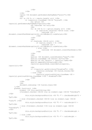 }=0A=
                 }=0A=
            }=0A=
            inputs =3D document.getElementsByTagName("select");=0A=
            =0A=
            for (a =3D 0; a < inputs.length; a++) {=0A=
                  if (inputs[a].className =3D=3D "styled") {=0A=
                        var option =3D
inputs[a].getElementsByTagName("option");=0A=
                        var textnode =3D null;=0A=
                        =0A=
                        for (b =3D 0; b < option.length; b++) {=0A=
                              if (option[b].selected =3D=3D true) {=0A=
                                    textnode =3D =
document.createTextNode(option[b].childNodes[0].nodeValue);=0A=
                              }=0A=
                        }=0A=
                        =0A=
                        if (textnode =3D=3D null) {=0A=
                              if (option.length > 0) {=0A=
                                    textnode =3D =
document.createTextNode(option[0].childNodes[0].nodeValue);=0A=
                              } else {=0A=
                                    textnode =3D document.createTextNode();=0A=
                              }=0A=
                        }=0A=
                        =0A=
                        span[a] =3D document.createElement("span");=0A=
                        span[a].className =3D "select sel"+a;=0A=
                        span[a].id =3D "select" + inputs[a].name;=0A=
                        span[a].appendChild(textnode);=0A=
                        inputs[a].parentNode.insertBefore(span[a],
inputs[a]);=0A=
                        =0A=
                        if (!inputs[a].getAttribute("disabled")) {=0A=
                              inputs[a].onchange =3D Custom.choose;=0A=
                        } else {=0A=
                              inputs[a].previousSibling.className =3D =
inputs[a].previousSibling.className +=3D " disabled";=0A=
                        }=0A=
                  }=0A=
            }=0A=
            =0A=
            document.onmouseup =3D Custom.clear;=0A=
      },=0A=
      pushed: function() {=0A=
            element =3D this.nextSibling;=0A=
            if(element.checked =3D=3D true && element.type =3D=3D "checkbox")
{=0A=
                  this.style.backgroundPosition =3D "0 -" + checkboxHeight*3 +
"px";=0A=
            } else if(element.checked =3D=3D true && element.type =3D=3D
"radio") {=0A=
                  this.style.backgroundPosition =3D "0 -" + radioHeight*3 +
"px";=0A=
            } else if(element.checked !=3D true && element.type =3D=3D
"checkbox") =
{=0A=
                  this.style.backgroundPosition =3D "0 -" + checkboxHeight +
"px";=0A=
            } else {=0A=
                  this.style.backgroundPosition =3D "0 -" + radioHeight +
"px";=0A=
            }=0A=
 