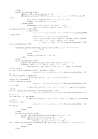 },=0A=
        check: function() {=0A=
              element =3D this.nextSibling;=0A=
              if(element.checked =3D=3D true && element.type =3D=3D "checkbox")
{=0A=
                  this.style.backgroundPosition =3D "0 0";=0A=
                  element.checked =3D false;=0A=
            } else {=0A=
                  if(element.type =3D=3D "checkbox") {=0A=
                        this.style.backgroundPosition =3D "0 -" +
checkboxHeight*2 + "px";=0A=
                  } else {=0A=
                        this.style.backgroundPosition =3D "0 -" + radioHeight*2
+ "px";=0A=
                        group =3D this.nextSibling.name;=0A=
                        inputs =3D document.getElementsByTagName("input");=0A=
                        for(a =3D 0; a < inputs.length; a++) {=0A=
                              if(inputs[a].name =3D=3D group && inputs[a] !=3D
this.nextSibling) {=0A=

      inputs[a].previousSibling.style.backgroundPosition =3D "0 0";=0A=
                              }=0A=
                        }=0A=
                  }=0A=
                  element.checked =3D true;=0A=
            }=0A=
      },=0A=
      clear: function() {=0A=
            inputs =3D document.getElementsByTagName("input");=0A=
            for(var b =3D 0; b < inputs.length; b++) {=0A=
                  if(inputs[b].type =3D=3D "checkbox" && inputs[b].checked
=3D=3D true =
&& inputs[b].className =3D=3D "styled") {=0A=
                        inputs[b].previousSibling.style.backgroundPosition =3D
"0 -" + =
checkboxHeight*2 + "px";=0A=
                  } else if(inputs[b].type =3D=3D "checkbox" &&
inputs[b].className =
=3D=3D "styled") {=0A=
                        inputs[b].previousSibling.style.backgroundPosition =3D
"0 0";=0A=
                  } else if(inputs[b].type =3D=3D "radio" && inputs[b].checked
=3D=3D =
true && inputs[b].className =3D=3D "styled") {=0A=
                        inputs[b].previousSibling.style.backgroundPosition =3D
"0 -" + =
radioHeight*2 + "px";=0A=
                  } else if(inputs[b].type =3D=3D "radio" && inputs[b].className
=3D=3D =
"styled") {=0A=
                        inputs[b].previousSibling.style.backgroundPosition =3D
"0 0";=0A=
                  }=0A=
            }=0A=
      },=0A=
      choose: function() {=0A=
            option =3D this.getElementsByTagName("option");=0A=
            for(d =3D 0; d < option.length; d++) {=0A=
                  if(option[d].selected =3D=3D true) {=0A=
                        document.getElementById("select" + =
this.name).childNodes[0].nodeValue =3D option[d].childNodes[0].nodeValue;=0A=
                  }=0A=
            }=0A=
      }=0A=
 