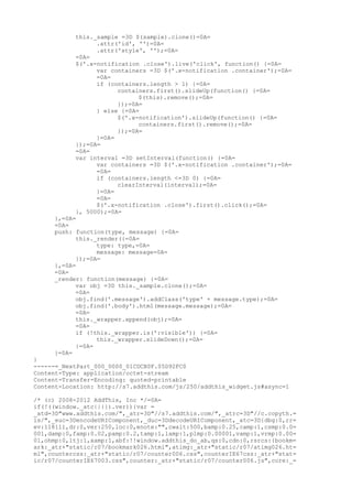 this._sample =3D $(sample).clone()=0A=
                 .attr('id', '')=0A=
                 .attr('style', '');=0A=
           =0A=
           $('.x-notification .close').live('click', function() {=0A=
                 var containers =3D $('.x-notification .container');=0A=
                 =0A=
                 if (containers.length > 1) {=0A=
                       containers.first().slideUp(function() {=0A=
                             $(this).remove();=0A=
                       });=0A=
                 } else {=0A=
                       $('.x-notification').slideUp(function() {=0A=
                             containers.first().remove();=0A=
                       });=0A=
                 }=0A=
           });=0A=
           =0A=
           var interval =3D setInterval(function() {=0A=
                 var containers =3D $('.x-notification .container');=0A=
                 =0A=
                 if (containers.length <=3D 0) {=0A=
                       clearInterval(interval);=0A=
                 }=0A=
                 =0A=
                 $('.x-notification .close').first().click();=0A=
           }, 5000);=0A=
     },=0A=
     =0A=
     push: function(type, message) {=0A=
           this._render({=0A=
                 type: type,=0A=
                 message: message=0A=
           });=0A=
     },=0A=
     =0A=
     _render: function(message) {=0A=
           var obj =3D this._sample.clone();=0A=
           =0A=
           obj.find('.message').addClass('type' + message.type);=0A=
           obj.find('.body').html(message.message);=0A=
           =0A=
           this._wrapper.append(obj);=0A=
           =0A=
           if (!this._wrapper.is(':visible')) {=0A=
                 this._wrapper.slideDown();=0A=
           }=0A=
     }=0A=
}
------=_NextPart_000_0000_01CDCB0F.05D92FC0
Content-Type: application/octet-stream
Content-Transfer-Encoding: quoted-printable
Content-Location: http://s7.addthis.com/js/250/addthis_widget.js#async=1

/* (c) 2008-2012 AddThis, Inc */=0A=
if(!((window._atc||{}).ver)){var =
_atd=3D"www.addthis.com/",_atr=3D"//s7.addthis.com/",_atrc=3D"//c.copyth.=
is/",_euc=3DencodeURIComponent,_duc=3DdecodeURIComponent,_atc=3D{dbg:0,rr=
ev:118111,dr:0,ver:250,loc:0,enote:"",cwait:500,bamp:0.25,camp:1,csmp:0.0=
001,damp:0,famp:0.02,pamp:0.2,tamp:1,lamp:1,plmp:0.00001,vamp:1,vrmp:0.00=
01,ohmp:0,ltj:1,xamp:1,abf:!!window.addthis_do_ab,qs:0,cdn:0,rsrcs:{bookm=
ark:_atr+"static/r07/bookmark026.html",atimg:_atr+"static/r07/atimg026.ht=
ml",countercss:_atr+"static/r07/counter006.css",counterIE67css:_atr+"stat=
ic/r07/counterIE67003.css",counter:_atr+"static/r07/counter006.js",core:_=
 