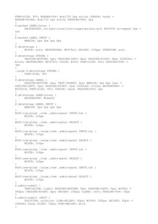 FONT-SIZE: 90%; BORDER-TOP: #ce1733 1px solid; CURSOR: hand; =
BORDER-RIGHT: #ce1733 1px solid; PADDING-TOP: 5px
}
P.marked LABEL:hover {
      BACKGROUND: url(gfx/icons/icon-inappropriate.gif) #f18595 no-repeat 5px =
50%
}
P.marked LABEL INPUT {
      MARGIN: 0px 5px 2px 0px
}
P.deletetags {
      WIDTH: auto; BACKGROUND: #ffffe1; HEIGHT: 150px; OVERFLOW: auto
}
P.deletetags STRONG {
      PADDING-BOTTOM: 3px; PADDING-LEFT: 8px; PADDING-RIGHT: 8px; DISPLAY: =
block; BACKGROUND: #b7b7b7; COLOR: #fff; FONT-SIZE: 80%; PADDING-TOP: =
3px
}
.large P.deletetags STRONG {
      FONT-SIZE: 90%
}
P.deletetags LABEL {
      PADDING-BOTTOM: 2px; TEXT-INDENT: 2px; MARGIN: 0px 0px 1px; =
PADDING-LEFT: 2px; PADDING-RIGHT: 2px; DISPLAY: block; BACKGROUND: =
#ffffc4; FONT-SIZE: 90%; CURSOR: hand; PADDING-TOP: 2px
}
P.deletetags LABEL:hover {
      BACKGROUND: #feee92
}
P.deletetags LABEL INPUT {
      MARGIN: 0px 5px 2px 0px
}
BODY.top-glogs .item .admin-panel INPUT.txt {
      WIDTH: 126px
}
BODY.top-glogs .item .admin-panel SELECT {
      WIDTH: 126px
}
BODY.top-glogs .large.item .admin-panel INPUT.txt {
      WIDTH: 155px
}
BODY.top-glogs .large.item .admin-panel SELECT {
      WIDTH: 155px
}
BODY.new-glogs .item .admin-panel INPUT.txt {
      WIDTH: 126px
}
BODY.new-glogs .item .admin-panel SELECT {
      WIDTH: 126px
}
BODY.new-glogs .large.item .admin-panel INPUT.txt {
      WIDTH: 155px
}
BODY.new-glogs .large.item .admin-panel SELECT {
      WIDTH: 155px
}
P.admin-submit {
      TEXT-ALIGN: right; PADDING-BOTTOM: 0px; PADDING-LEFT: 0px; WIDTH: =
960px; PADDING-RIGHT: 0px; HEIGHT: 100px; CLEAR: left; PADDING-TOP: 40px
}
P.admin-submit INPUT {
      POSITION: relative; LINE-HEIGHT: 50px; WIDTH: 200px; HEIGHT: 50px; =
CURSOR: hand; RIGHT: 50px; FONT-WEIGHT: bold
}
 