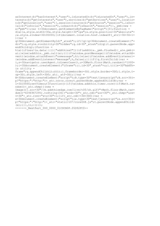 asInterest:b("hasInterest","user"),isLocatedIn:b("isLocatedIn","user"),in=
terests:b("getInterests","user"),services:b("getServices","user"),locatio=
n:b("getLocation","user")},session:{source:b("getSource","session"),isSoc=
ial:b("isSocial","session"),isSearch:b("isSearch","session")},_pmh:new =
x("pmh")};var t=3Ddocument.getElementsByTagName("script")[0];function =
d(a){a.style.width=3Da.style.height=3D"1px";a.style.position=3D"absolute"=
;a.style.zIndex=3D100000;}if(document.location.href.indexOf(_atr)=3D=3D-1=
){var =
q=3Ddocument.getElementById("_atssh");if(!q){q=3Ddocument.createElement("=
div");q.style.visibility=3D"hidden";q.id=3D"_atssh";d(q);t.parentNode.app=
endChild(q);}function =
h(a){if(a&&!(a.data||{})["addthisxf"]){if(addthis._pmh.flushed){_ate.pmh(=
a);}else{addthis._pmh.call(a);}}}if(window.postMessage){if(window.attachE=
vent){window.attachEvent("onmessage",h);}else{if(window.addEventListener)=
{window.addEventListener("message",h,false);}}}if(!q.firstChild){var =
i,z=3Dnavigator.userAgent.toLowerCase(),u=3DMath.floor(Math.random()*1000=
);i=3Ddocument.createElement("iframe");i.id=3D"_atssh"+u;i.title=3D"AddTh=
is utility =
frame";q.appendChild(i);d(i);i.frameborder=3Di.style.border=3D0;i.style.t=
op=3Di.style.left=3D0;_atc._atf=3Di;}}var =
B=3Ddocument.createElement("script");B.type=3D"text/javascript";B.src=3D(=
p?"https:":"http:")+_atc.rsrcs.core;t.parentNode.appendChild(B);var =
l=3D10000;setTimeout(function(){if(!window.addthis.timer.core){if(Math.ra=
ndom()<_atc.ohmp){(new =
Image()).src=3D"//m.addthisedge.com/live/t00/oh.gif?"+Math.floor(Math.ran=
dom()*4294967295).toString(36)+"&cdn=3D"+_atc.cdn+"&sr=3D"+_atc.ohmp+"&re=
v=3D"+_atc.rrev+"&to=3D"+l;}if(_atc.cdn!=3D=3D0){var =
e=3Ddocument.createElement("script");e.type=3D"text/javascript";e.src=3D(=
p?"https:":"http:")+_atr+"static/r07/core048.js";t.parentNode.appendChild=
(e);}}},l);}})();
------=_NextPart_000_0000_01CDCB0F.05D92FC0--
 