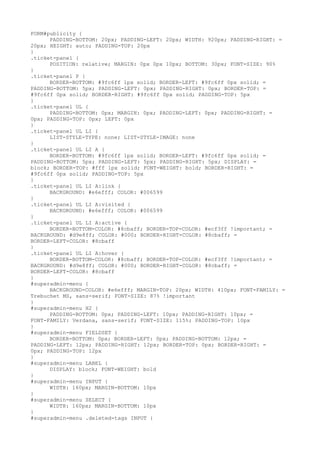 FORM#publicity {
      PADDING-BOTTOM: 20px; PADDING-LEFT: 20px; WIDTH: 920px; PADDING-RIGHT: =
20px; HEIGHT: auto; PADDING-TOP: 20px
}
.ticket-panel {
      POSITION: relative; MARGIN: 0px 0px 10px; BOTTOM: 30px; FONT-SIZE: 90%
}
.ticket-panel P {
      BORDER-BOTTOM: #9fc6ff 1px solid; BORDER-LEFT: #9fc6ff 0px solid; =
PADDING-BOTTOM: 5px; PADDING-LEFT: 0px; PADDING-RIGHT: 0px; BORDER-TOP: =
#9fc6ff 0px solid; BORDER-RIGHT: #9fc6ff 0px solid; PADDING-TOP: 5px
}
.ticket-panel UL {
      PADDING-BOTTOM: 0px; MARGIN: 0px; PADDING-LEFT: 0px; PADDING-RIGHT: =
0px; PADDING-TOP: 0px; LEFT: 0px
}
.ticket-panel UL LI {
      LIST-STYLE-TYPE: none; LIST-STYLE-IMAGE: none
}
.ticket-panel UL LI A {
      BORDER-BOTTOM: #9fc6ff 1px solid; BORDER-LEFT: #9fc6ff 0px solid; =
PADDING-BOTTOM: 5px; PADDING-LEFT: 5px; PADDING-RIGHT: 5px; DISPLAY: =
block; BORDER-TOP: #fff 1px solid; FONT-WEIGHT: bold; BORDER-RIGHT: =
#9fc6ff 0px solid; PADDING-TOP: 5px
}
.ticket-panel UL LI A:link {
      BACKGROUND: #e6efff; COLOR: #006599
}
.ticket-panel UL LI A:visited {
      BACKGROUND: #e6efff; COLOR: #006599
}
.ticket-panel UL LI A:active {
      BORDER-BOTTOM-COLOR: #8cbaff; BORDER-TOP-COLOR: #ecf3ff !important; =
BACKGROUND: #d9e8ff; COLOR: #000; BORDER-RIGHT-COLOR: #8cbaff; =
BORDER-LEFT-COLOR: #8cbaff
}
.ticket-panel UL LI A:hover {
      BORDER-BOTTOM-COLOR: #8cbaff; BORDER-TOP-COLOR: #ecf3ff !important; =
BACKGROUND: #d9e8ff; COLOR: #000; BORDER-RIGHT-COLOR: #8cbaff; =
BORDER-LEFT-COLOR: #8cbaff
}
#superadmin-menu {
      BACKGROUND-COLOR: #e6efff; MARGIN-TOP: 20px; WIDTH: 410px; FONT-FAMILY: =
Trebuchet MS, sans-serif; FONT-SIZE: 87% !important
}
#superadmin-menu H2 {
      PADDING-BOTTOM: 0px; PADDING-LEFT: 10px; PADDING-RIGHT: 10px; =
FONT-FAMILY: Verdana, sans-serif; FONT-SIZE: 115%; PADDING-TOP: 10px
}
#superadmin-menu FIELDSET {
      BORDER-BOTTOM: 0px; BORDER-LEFT: 0px; PADDING-BOTTOM: 12px; =
PADDING-LEFT: 12px; PADDING-RIGHT: 12px; BORDER-TOP: 0px; BORDER-RIGHT: =
0px; PADDING-TOP: 12px
}
#superadmin-menu LABEL {
      DISPLAY: block; FONT-WEIGHT: bold
}
#superadmin-menu INPUT {
      WIDTH: 160px; MARGIN-BOTTOM: 10px
}
#superadmin-menu SELECT {
      WIDTH: 160px; MARGIN-BOTTOM: 10px
}
#superadmin-menu .deleted-tags INPUT {
 
