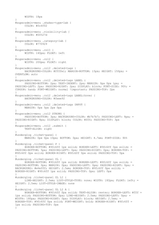WIDTH: 18px
}
#superadmin-menu .shaker-type-lab {
      COLOR: #0c4f02
}
#superadmin-menu .visibility-lab {
      COLOR: #00527d
}
#superadmin-menu .category-lab {
      COLOR: #770929
}
#superadmin-menu .col1 {
      WIDTH: 140px; FLOAT: left
}
#superadmin-menu .col2 {
      WIDTH: 200px; FLOAT: right
}
#superadmin-menu .col2 .deleted-tags {
      BACKGROUND-COLOR: #ffffe1; MARGIN-BOTTOM: 15px; HEIGHT: 150px; =
OVERFLOW: auto
}
#superadmin-menu .col2 .deleted-tags LABEL {
      PADDING-BOTTOM: 2px; TEXT-INDENT: 2px; MARGIN: 0px 0px 1px; =
PADDING-LEFT: 2px; PADDING-RIGHT: 2px; DISPLAY: block; FONT-SIZE: 90%; =
CURSOR: hand; FONT-WEIGHT: normal !important; PADDING-TOP: 2px
}
#superadmin-menu .col2 .deleted-tags LABEL:hover {
      BACKGROUND-COLOR: #feee92
}
#superadmin-menu .col2 .deleted-tags INPUT {
      MARGIN: 0px 5px 2px 0px
}
#superadmin-menu .col2 STRONG {
      PADDING-BOTTOM: 3px; BACKGROUND-COLOR: #b7b7b7; PADDING-LEFT: 8px; =
PADDING-RIGHT: 8px; DISPLAY: block; COLOR: #fff; PADDING-TOP: 3px
}
#superadmin-menu .col2 .submit {
      TEXT-ALIGN: right
}
#underglog .ticket-panel {
      MARGIN: 0px 0px 10px; BOTTOM: 0px; HEIGHT: 4.7em; FONT-SIZE: 90%
}
#underglog .ticket-panel P {
      BORDER-BOTTOM: #9fc6ff 1px solid; BORDER-LEFT: #9fc6ff 0px solid; =
PADDING-BOTTOM: 5px; PADDING-LEFT: 0px; PADDING-RIGHT: 0px; BORDER-TOP: =
#9fc6ff 0px solid; BORDER-RIGHT: #9fc6ff 0px solid; PADDING-TOP: 5px
}
#underglog .ticket-panel UL {
      BORDER-BOTTOM: #9fc6ff 1px solid; BORDER-LEFT: #9fc6ff 1px solid; =
PADDING-BOTTOM: 0px; MARGIN: 0px; PADDING-LEFT: 0px; PADDING-RIGHT: 0px; =
BACKGROUND: #e6efff; HEIGHT: 2.5em; BORDER-TOP: #9fc6ff 0px solid; =
BORDER-RIGHT: #9fc6ff 1px solid; PADDING-TOP: 0px; LEFT: 0px
}
#underglog .ticket-panel UL LI {
      LINE-HEIGHT: 2.5em; LIST-STYLE-TYPE: none; WIDTH: 182px; FLOAT: left; =
HEIGHT: 2.5em; LIST-STYLE-IMAGE: none
}
#underglog .ticket-panel UL LI A {
      BORDER-BOTTOM: #9fc6ff 0px solid; TEXT-ALIGN: center; BORDER-LEFT: #fff =
1px solid; PADDING-BOTTOM: 0px; LINE-HEIGHT: 2.5em; PADDING-LEFT: 0px; =
WIDTH: 180px; PADDING-RIGHT: 0px; DISPLAY: block; HEIGHT: 2.5em; =
BORDER-TOP: #9fc6ff 0px solid; FONT-WEIGHT: bold; BORDER-RIGHT: #9fc6ff =
1px solid; PADDING-TOP: 0px
}
 