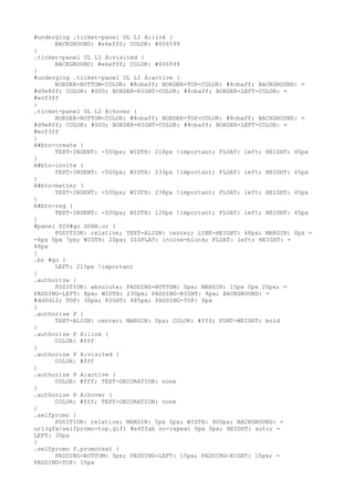 #underglog .ticket-panel UL LI A:link {
      BACKGROUND: #e6efff; COLOR: #006599
}
.ticket-panel UL LI A:visited {
      BACKGROUND: #e6efff; COLOR: #006599
}
#underglog .ticket-panel UL LI A:active {
      BORDER-BOTTOM-COLOR: #8cbaff; BORDER-TOP-COLOR: #8cbaff; BACKGROUND: =
#d9e8ff; COLOR: #000; BORDER-RIGHT-COLOR: #8cbaff; BORDER-LEFT-COLOR: =
#ecf3ff
}
.ticket-panel UL LI A:hover {
      BORDER-BOTTOM-COLOR: #8cbaff; BORDER-TOP-COLOR: #8cbaff; BACKGROUND: =
#d9e8ff; COLOR: #000; BORDER-RIGHT-COLOR: #8cbaff; BORDER-LEFT-COLOR: =
#ecf3ff
}
A#btn-create {
      TEXT-INDENT: -500px; WIDTH: 218px !important; FLOAT: left; HEIGHT: 45px
}
A#btn-invite {
      TEXT-INDENT: -500px; WIDTH: 233px !important; FLOAT: left; HEIGHT: 45px
}
A#btn-better {
      TEXT-INDENT: -500px; WIDTH: 238px !important; FLOAT: left; HEIGHT: 45px
}
A#btn-reg {
      TEXT-INDENT: -500px; WIDTH: 120px !important; FLOAT: left; HEIGHT: 45px
}
#panel DIV#go SPAN.or {
      POSITION: relative; TEXT-ALIGN: center; LINE-HEIGHT: 48px; MARGIN: 0px =
-6px 0px 7px; WIDTH: 20px; DISPLAY: inline-block; FLOAT: left; HEIGHT: =
48px
}
.br #go {
      LEFT: 215px !important
}
.authorize {
      POSITION: absolute; PADDING-BOTTOM: 0px; MARGIN: 15px 0px 20px; =
PADDING-LEFT: 8px; WIDTH: 230px; PADDING-RIGHT: 8px; BACKGROUND: =
#dd0d12; TOP: 30px; RIGHT: 485px; PADDING-TOP: 8px
}
.authorize P {
      TEXT-ALIGN: center; MARGIN: 0px; COLOR: #fff; FONT-WEIGHT: bold
}
.authorize P A:link {
      COLOR: #fff
}
.authorize P A:visited {
      COLOR: #fff
}
.authorize P A:active {
      COLOR: #fff; TEXT-DECORATION: none
}
.authorize P A:hover {
      COLOR: #fff; TEXT-DECORATION: none
}
.selfpromo {
      POSITION: relative; MARGIN: 5px 0px; WIDTH: 900px; BACKGROUND: =
url(gfx/selfpromo-top.gif) #e4ffab no-repeat 0px 0px; HEIGHT: auto; =
LEFT: 30px
}
.selfpromo P.promotext {
      PADDING-BOTTOM: 5px; PADDING-LEFT: 15px; PADDING-RIGHT: 15px; =
PADDING-TOP: 15px
 