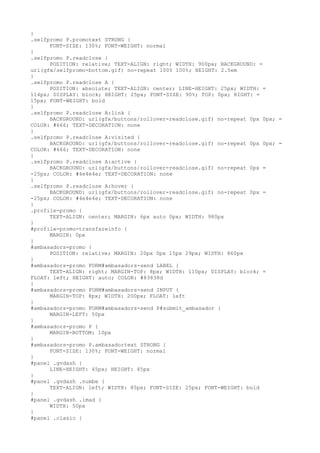 }
.selfpromo P.promotext STRONG {
      FONT-SIZE: 130%; FONT-WEIGHT: normal
}
.selfpromo P.readclose {
      POSITION: relative; TEXT-ALIGN: right; WIDTH: 900px; BACKGROUND: =
url(gfx/selfpromo-bottom.gif) no-repeat 100% 100%; HEIGHT: 2.5em
}
.selfpromo P.readclose A {
      POSITION: absolute; TEXT-ALIGN: center; LINE-HEIGHT: 25px; WIDTH: =
114px; DISPLAY: block; HEIGHT: 25px; FONT-SIZE: 90%; TOP: 0px; RIGHT: =
15px; FONT-WEIGHT: bold
}
.selfpromo P.readclose A:link {
      BACKGROUND: url(gfx/buttons/rollover-readclose.gif) no-repeat 0px 0px; =
COLOR: #666; TEXT-DECORATION: none
}
.selfpromo P.readclose A:visited {
      BACKGROUND: url(gfx/buttons/rollover-readclose.gif) no-repeat 0px 0px; =
COLOR: #666; TEXT-DECORATION: none
}
.selfpromo P.readclose A:active {
      BACKGROUND: url(gfx/buttons/rollover-readclose.gif) no-repeat 0px =
-25px; COLOR: #4e4e4e; TEXT-DECORATION: none
}
.selfpromo P.readclose A:hover {
      BACKGROUND: url(gfx/buttons/rollover-readclose.gif) no-repeat 0px =
-25px; COLOR: #4e4e4e; TEXT-DECORATION: none
}
.profile-promo {
      TEXT-ALIGN: center; MARGIN: 6px auto 0px; WIDTH: 980px
}
#profile-promo-transfareinfo {
      MARGIN: 0px
}
#ambasadors-promo {
      POSITION: relative; MARGIN: 20px 0px 15px 29px; WIDTH: 860px
}
#ambasadors-promo FORM#ambasadors-send LABEL {
      TEXT-ALIGN: right; MARGIN-TOP: 8px; WIDTH: 110px; DISPLAY: block; =
FLOAT: left; HEIGHT: auto; COLOR: #83838d
}
#ambasadors-promo FORM#ambasadors-send INPUT {
      MARGIN-TOP: 8px; WIDTH: 200px; FLOAT: left
}
#ambasadors-promo FORM#ambasadors-send P#submit_ambasador {
      MARGIN-LEFT: 50px
}
#ambasadors-promo P {
      MARGIN-BOTTOM: 10px
}
#ambasadors-promo P.ambasadortext STRONG {
      FONT-SIZE: 130%; FONT-WEIGHT: normal
}
#panel .gvdash {
      LINE-HEIGHT: 45px; HEIGHT: 45px
}
#panel .gvdash .numbe {
      TEXT-ALIGN: left; WIDTH: 85px; FONT-SIZE: 25px; FONT-WEIGHT: bold
}
#panel .gvdash .imad {
      WIDTH: 50px
}
#panel .clasic {
 