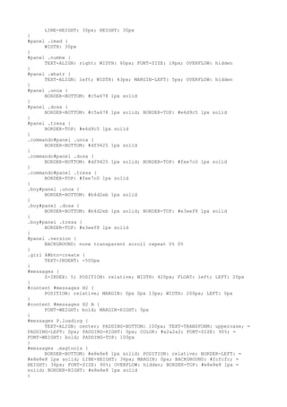LINE-HEIGHT: 30px; HEIGHT: 30px
}
#panel .imad {
      WIDTH: 30px
}
#panel .numbe {
      TEXT-ALIGN: right; WIDTH: 60px; FONT-SIZE: 18px; OVERFLOW: hidden
}
#panel .whatr {
      TEXT-ALIGN: left; WIDTH: 43px; MARGIN-LEFT: 5px; OVERFLOW: hidden
}
#panel .unoa {
      BORDER-BOTTOM: #c5a678 1px solid
}
#panel .dosa {
      BORDER-BOTTOM: #c5a678 1px solid; BORDER-TOP: #e6d9c5 1px solid
}
#panel .tresa {
      BORDER-TOP: #e6d9c5 1px solid
}
.commando#panel .unoa {
      BORDER-BOTTOM: #df9425 1px solid
}
.commando#panel .dosa {
      BORDER-BOTTOM: #df9425 1px solid; BORDER-TOP: #fee7c0 1px solid
}
.commando#panel .tresa {
      BORDER-TOP: #fee7c0 1px solid
}
.boy#panel .unoa {
      BORDER-BOTTOM: #b4d2eb 1px solid
}
.boy#panel .dosa {
      BORDER-BOTTOM: #b4d2eb 1px solid; BORDER-TOP: #e3eef8 1px solid
}
.boy#panel .tresa {
      BORDER-TOP: #e3eef8 1px solid
}
#panel .version {
      BACKGROUND: none transparent scroll repeat 0% 0%
}
.girl A#btn-create {
      TEXT-INDENT: -500px
}
#messages {
      Z-INDEX: 5; POSITION: relative; WIDTH: 420px; FLOAT: left; LEFT: 20px
}
#content #messages H2 {
      POSITION: relative; MARGIN: 0px 0px 13px; WIDTH: 200px; LEFT: 0px
}
#content #messages H2 A {
      FONT-WEIGHT: bold; MARGIN-RIGHT: 5px
}
#messages P.loading {
      TEXT-ALIGN: center; PADDING-BOTTOM: 100px; TEXT-TRANSFORM: uppercase; =
PADDING-LEFT: 0px; PADDING-RIGHT: 0px; COLOR: #a2a2a2; FONT-SIZE: 90%; =
FONT-WEIGHT: bold; PADDING-TOP: 100px
}
#messages .msgtools {
      BORDER-BOTTOM: #e8e8e8 1px solid; POSITION: relative; BORDER-LEFT: =
#e8e8e8 1px solid; LINE-HEIGHT: 36px; MARGIN: 0px; BACKGROUND: #fcfcfc; =
HEIGHT: 36px; FONT-SIZE: 90%; OVERFLOW: hidden; BORDER-TOP: #e8e8e8 1px =
solid; BORDER-RIGHT: #e8e8e8 1px solid
}
 